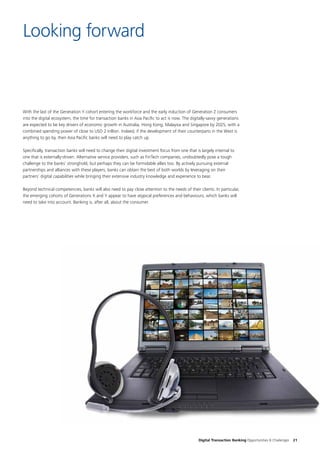 Digital Transaction Banking Opportunities & Challenges 21
With the last of the Generation Y cohort entering the workforce and the early induction of Generation Z consumers
into the digital ecosystem, the time for transaction banks in Asia Pacific to act is now. The digitally-savvy generations
are expected to be key drivers of economic growth in Australia, Hong Kong, Malaysia and Singapore by 2025, with a
combined spending power of close to USD 2 trillion. Indeed, if the development of their counterparts in the West is
anything to go by, then Asia Pacific banks will need to play catch up.
Specifically, transaction banks will need to change their digital investment focus from one that is largely internal to
one that is externally-driven. Alternative service providers, such as FinTech companies, undoubtedly pose a tough
challenge to the banks’ stronghold, but perhaps they can be formidable allies too. By actively pursuing external
partnerships and alliances with these players, banks can obtain the best of both worlds by leveraging on their
partners’ digital capabilities while bringing their extensive industry knowledge and experience to bear.
Beyond technical competencies, banks will also need to pay close attention to the needs of their clients. In particular,
the emerging cohorts of Generations X and Y appear to have atypical preferences and behaviours, which banks will
need to take into account. Banking is, after all, about the consumer.
Looking forward
 