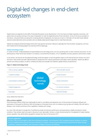 4
Digital natives are expected to drive 40% of total spending power across all generation in the near future and large corporates, businesses, and
governments are quickly catching on the wave of digitisation to meet the digital demands of their end-clients. As one of the service providers to
end-clients, transaction banks are seeing the increasing demand of digitisation, but have yet to react in a full scale. On the other hand, Deloitte
observes several alternative service providers who are already adopting technology trends to meet these demands.
Deloitte has analysed several technology trends which have gained mainstream relevance, especially from the end-clients’ perspective, and how
both traditional and emerging players are reacting to fill the digital gap.
Global technology trends
A number of trends, initially developed and spearheaded by the technology sector, are now cascading down to other industries and sectors. For the
banking sector, these trends have resulted in an evolution, and sometimes disruption, of its IT capabilities, business operations and business models.
In this section, we examine ten key global technology trends that appear to have the greatest impact on the financial services industry now and in
the future. These trends have been selected based on perspectives from industry practitioners and subject matter specialists; research by alliance
partners and industry analysts; as well as crowdsourced ideas and examples from Deloitte’s global network of practitioners.
Digital-led changes in end-client
ecosystem
Figure 3: Global technology trends
Global
technology
trends
• CIO as venture capitalist
• Wearables
• Digital engagement
• Industrialised crowdsourcing
• Cognitive analytics
• Cloud orchestration
• Social activation
• Real-time DevOps
• In-memory revolution
• Technical debt reversal
Source: Deloitte Tech Trends 2014
CIO as venture capitalist
Chief Information Officers (CIOs) have traditionally focused on core delivery and operations such as the purchase of enterprise software and
optimisation of processes for efficiency. With the emergence of disruptive forces such as crowdsourcing, big data and mobility, CIOs will need to
develop a new mindset and enhance their capabilities in dealing with change.
As a start, CIOs will need to manage their IT portfolio by actively monitoring its performance and responding to volatile and dynamic market
conditions. They will also need to be open to decisions to exit, take public, reinvest, or divest. By borrowing from the playbook of today’s leading
venture capitalists, they will be better equipped to reshape how they run the business of IT.
Industry application
At Cisco, CIOs are encouraged to drive their investment portfolios. Line-of-business CIOs constantly examine initiatives as vehicles
for tech-enabled business growth and view themselves as shapers, actively preparing themselves to deal with the future through
acquisitions, product innovation, and investments in adjacent services and solutions.1
1 Deloitte Tech Trends 2014
 