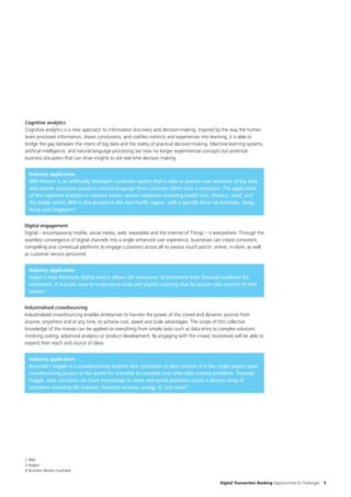 Digital Transaction Banking Opportunities & Challenges 5
Cognitive analytics
Cognitive analytics is a new approach to information discovery and decision-making. Inspired by the way the human
brain processes information, draws conclusions, and codifies instincts and experiences into learning, it is able to
bridge the gap between the intent of big data and the reality of practical decision-making. Machine learning systems,
artificial intelligence, and natural language processing are now no longer experimental concepts but potential
business disrupters that can drive insights to aid real-time decision making.
Industry application
IBM Watson is an artificially intelligent computer system that is able to process vast amounts of big data
and answer questions posed in natural language from a human rather than a computer. The application
of the cognitive analytics is relevant across various industries including health care, finance, retail, and
the public sector. IBM is also present in the Asia Pacific region, with a specific focus on Australia, Hong
Kong and Singapore.2
Industrialised crowdsourcing
Industrialised crowdsourcing enables enterprises to harness the power of the crowd and dynamic sources from
anyone, anywhere and at any time, to achieve cost, speed and scale advantages. The scope of this collective
knowledge of the masses can be applied on everything from simple tasks such as data entry to complex solutions
involving coding, advanced analytics or product development. By engaging with the crowd, businesses will be able to
expand their reach and source of ideas.
Industry application
Australia’s Kaggle is a crowdsourcing website that specialises in data science. It is the single largest open
crowdsourcing project in the world for scientists to compete and solve data science problems. Through
Kaggle, data scientists can share knowledge to solve real-world problems across a diverse array of
industries including life sciences, financial services, energy, IT, and retail.4
Industry application
Aegon’s new Retiready digital service allows UK consumers to determine their financial readiness for
retirement. It includes easy-to-understand tools and digital coaching that let people take control of their
futures.3
Digital engagement
Digital – encompassing mobile, social media, web, wearables and the Internet of Things – is everywhere. Through the
seamless convergence of digital channels into a single enhanced user experience, businesses can create consistent,
compelling and contextual platforms to engage customers across all its various touch points: online, in-store, as well
as customer service personnel.
2 IBM
3 Aegon
4 Business Review Australia
 