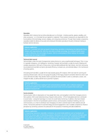 6
Wearables
Wearables refer to devices that are either physically worn on the body – including watches, glasses, jewellery, and
other accessories – or in the body that are ingested or implanted. Three modular components are responsible for the
functionalities of the technology: sensors, displays, and computing architecture. Through these modular components,
wearables enable the delivery of accurate and contextual information precisely at the point of decision-making to
facilitate real-time decisions.
Industry application
Digi-Care, a wearable tech start-up based in Hong Kong, specialises in developing new lightweight fitness
trackers with long battery life. With the nano-silica uni-body technology, the wristband health tracker
is only 6 millimetres thin and weighs 20 grams. With its curved polymer lithium battery, the wearable
requires only two charges a month.5
Technical debt reversal
Technical debt is often the result of programmers taking shortcuts or using unsophisticated techniques. That is to say:
it is typically misfeasance, not malfeasance. Sometimes, however, technical debt is simply the result of dealing with
complex requirements. With each of these action, technical debt proliferates like high-interest, short-term borrowing.
Accumulated technical debt can lead to decreased efficiency, increased cost, and extended delays in the maintenance
of existing systems.
Articulating technical debt is usually the first step towards paying off its balance. With new tools for scanning and
assessing software assets, CIOs can now gauge the quality of their legacy footprint and better determine what it will
cost to eliminate this debt. They will also need to quantify the technical debt in order to understand, contain, and
mitigate the debt, as well as decide how to prioritise IT projects.
Industry application
DB Systel, one of Germany’s leading IT and communications providers, uses a software analysis and
measurement platform from CAST to detect and correct errors in its core systems that could carry
significant structural risk.6
5 StartupsHK
6 IT Expert Magazine
7 Marketing Interactive
Social activation
Social activation refers to observations on how people feel, share, and evangelise to drive their messages across to
their audience. With social media becoming a frequent online activity – 27% of total global web-time is attributed
to social media – companies have begun to invest into social media monitoring. In addition, they have initiated
social activation in the form of social-based customer service, communications, broadcast marketing, and crisis
communications, as a mean to distribute mass messaging or to direct customers back to their websites and call
centres. The business potential of social technology and social engagement is real: it enables companies to influence
perception by converting customers into advocates for the purposes of marketing and sales enablement.
Industry application
In Hong Kong, businesses, especially e-commerce, use social media platforms such as Facebook and
WeChat for various types of advertising purposes. Businesses can connect with customers through social
media platform by linking their product catalogues to their e-commerce sites, monitoring how people
engage with their businesses, and fostering relationships with them through social activation.7
 