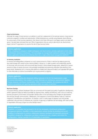 Digital Transaction Banking Opportunities & Challenges 7
Cloud orchestration
Although the usage of cloud services is an addition to and not a replacement of on-premises systems, cloud services
continue to expand in numbers and sophistication. While enterprises are currently using disparate cloud offerings
for various parts of their business operations, their desire to link these offerings to core legacy systems and data will
grow. It has also been estimated that over 70% of organisations that are using or planning to use cloud services
expect internal IT organisations to assume the role of cloud services broker.
Industry application
Citrix, a leading US company in mobile workspaces and cloud services, provides application-centric cloud
orchestration solutions to businesses. This technology can manage both traditional enterprise and cloud-
native application workloads by combining them into a single unified cloud management platform.8
In-memory revolution
In-memory technology allows companies to crunch massive amounts of data in real-time by replacing spinning
discs data storage with random access memory (RAM). In doing so, it is able to predict and handle large volumes
of structured, semi-structured, and unstructured data through a column-based storage system, allowing for massive
amounts of data of varying structures to be promptly manipulated and preventing redundant data elements from
being stored. Developing such in-memory data platforms enables both advanced analytics and upgraded ERP systems
to more effectively run various functionalities such as procurement or logistics.
Industry application
Pacific Drilling, a leading ultra-deepwater drilling contractor in the US, has implemented a single
in-memory data platform that enabled it to more effectively run maintenance, procurement, logistics,
human resources, and finance functionalities. With in-memory adoption, the company was able to
perform transactional and reporting operations within one system in real time.9
Real-time DevOps
In business settings, software developers (Dev) are concerned with the speed and quality of application development,
while IT operations (Ops) are held accountable for response times, stability and efficiency, with a focus on reducing
business disruptions at the lowest cost possible. DevOps refers to the technology which bridges the gap between
Dev and Ops through communication, collaboration, and integration of end-to-end delivery mode as a real-time
integration of development and operations. As DevOps is still in its early stages of adoption and only partially
understood, only one-third of companies are in process or planning to implement the technology, with close to 44%
of respondents still trying to figure out what DevOps means.10
Industry application
ScriptRock, an Australian start-up based in the US, has developed a cloud-based configuration
management platform, GuardRail, to help organisations activate DevOps by providing end-to-end
visibility of configurations to enhance collaboration between developers and operations personnel.
GuardRail is designed for collaboration and allows companies to scan, compare, and control the
configurations, making it possible for all stakeholders to participate.11
8 Citrix Systems
9 Deloitte SAP Events
10 Gartner, Inc.
11 ScriptRock
 