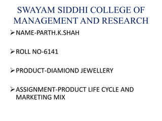 SWAYAM SIDDHI COLLEGE OF
MANAGEMENT AND RESEARCH
NAME-PARTH.K.SHAH
ROLL NO-6141
PRODUCT-DIAMIOND JEWELLERY
ASSIGNMENT-PRODUCT LIFE CYCLE AND
MARKETING MIX
 