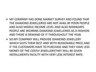  MY COMPANY HAS DONE MARKET SURVEY AND FOUND THAT
THE DIAMOND JEWELLERIES ARE NOT AVAIL BY POOR PEOPLE
AND ALSO MIDDLE INCOME LEVEL AND ALSO NOWADAYS
PEOPLE ARE WEARING DIAMOND JEWELLERIES AS A FASHION
AND THERE IS DEMAND OF IT THROUGHOUT THE YEAR.
 SO MY COMPANY WILL PROVIDE DIAMOND JEWELLERY
WHICH SUITS THEM BEST AND WITH REASONABLE PRICE AND
IF THE CUSTOMERS HAVE TO PURCHASE AND THEY HAVE LESS
MONEY OF THE COSTLY JEWELLERY,THEY WILL BE GIVEN
INSTALLMENTS FACILITY WITH VERY LESS INTEREST RATE.
 