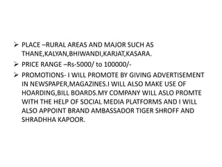  PLACE –RURAL AREAS AND MAJOR SUCH AS
THANE,KALYAN,BHIWANDI,KARJAT,KASARA.
 PRICE RANGE –Rs-5000/ to 100000/-
 PROMOTIONS- I WILL PROMOTE BY GIVING ADVERTISEMENT
IN NEWSPAPER,MAGAZINES.I WILL ALSO MAKE USE OF
HOARDING,BILL BOARDS.MY COMPANY WILL ASLO PROMTE
WITH THE HELP OF SOCIAL MEDIA PLATFORMS AND I WILL
ALSO APPOINT BRAND AMBASSADOR TIGER SHROFF AND
SHRADHHA KAPOOR.
 