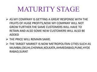 MATURITY STAGE
 AS MY COMPANY IS GETTING A GREAT RESPONSE WITH THE
FRUITS OF HUGE PROFITS,NOW MY COMPANY WILL NOT
GROW FURTHER.THE SAME CUSTOMERS WILL HAVE TO
RETAIN AND ALSO SOME NEW CUSTOMERS WILL ALSO BE
ADDED
 THE PRICE WILL REMAIN SAME.
 THE TARGET MARKET IS NOW METROPOLITAN CITIES SUCH AS
MUMBAI,DELHI,CHENNAI,KOLKATA,AHMEDABAD,PUNE,HYDE
RABAD,SURAT
 