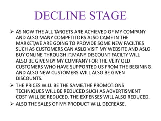DECLINE STAGE
 AS NOW THE ALL TARGETS ARE ACHIEVED OF MY COMPANY
AND ALSO MANY COMPETITORS ALSO CAME IN THE
MARKET,WE ARE GOING TO PROVIDE SOME NEW FACILTIES
SUCH AS CUSTOMERS CAN ASLO VISIT MY WEBSITE AND ASLO
BUY ONLINE THROUGH IT.MANY DISCOUNT FACILTY WILL
ALSO BE GIVEN BY MY COMPANY FOR THE VERY OLD
CUSTOMERS WHO HAVE SUPPORTED US FROM THE BEGINING
AND ALSO NEW CUSTOMERS WILL ALSO BE GIVEN
DISCOUNTS.
 THE PRICES WILL BE THE SAME.THE PROMOTIONS
TECHNIQUES WILL BE REDUCED SUCH AS ADVERTISMENT
COST WILL BE REDUCED. THE EXPENSES WILL ALSO REDUCED.
 ALSO THE SALES OF MY PRODUCT WILL DECREASE.
 