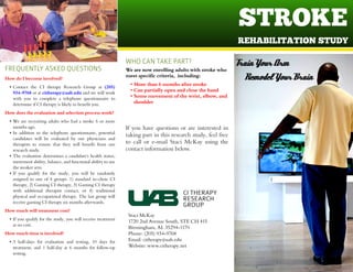 STROKE
REHA BILITA TION STUDY
Staci McKay
1720 2nd Avenue South, STE CH 415
Birmingham, AL 35294-1170
Phone: (205) 934-9768
Email: citherapy@uab.edu
Website: www.citherapy.net
CI THERAPY
RESEARCH
GROUP
We are now enrolling adults with stroke who
m eet specific criteria, including:
- More than 6 m onths after stroke
- Can partially open and close the hand
- Som e m ovem ent of the wrist, elbow, and
shoulder
If you have questions or are interested in
taking part in this research study, feel free
to call or e-mail Staci McKay using the
contact information below.
WHOCANTAKEPART?
FREQUENTLYASKEDQUESTIONS
H ow do I becom e involved?
- Contact the CI therapy Research Group at (205)
934-9768 or at citherapy@uab.edu and we will work
with you to complete a telephone questionnaire to
determine if CI therapy islikely to benefit you.
H ow does the evaluation and selection process work?
- We are recruiting adults who had a stroke 6 or more
monthsago.
- In addition to the telephone questionnaire, potential
candidates will be evaluated by our physicians and
therapists to ensure that they will benefit from our
research study.
- The evaluation determines a candidate's health status,
movement ability, balance, and functional ability to use
the weaker arm.
- If you qualify for the study, you will be randomly
assigned to one of 4 groups: 1) standard in-clinic CI
therapy, 2) Gaming CI therapy, 3) Gaming CI therapy
with additional therapist contact, or 4) traditional
physical and occupational therapy. The last group will
receive gaming CI therapy six monthsafterwards.
H ow much will treatm ent cost?
- If you qualify for the study, you will receive treatment
at no cost.
H ow much tim e is involved?
- 3 half-days for evaluation and testing, 10 days for
treatment, and 1 half-day at 6 months for follow-up
testing.
TrainYour Arm
Remodel Your Brain
 
