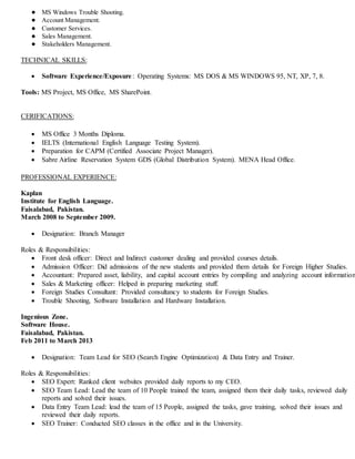 ● MS Windows Trouble Shooting.
● Account Management.
● Customer Services.
● Sales Management.
● Stakeholders Management.
TECHNICAL SKILLS:
 Software Experience/Exposure: Operating Systems: MS DOS & MS WINDOWS 95, NT, XP, 7, 8.
Tools: MS Project, MS Office, MS SharePoint.
CERIFICATIONS:
 MS Office 3 Months Diploma.
 IELTS (International English Language Testing System).
 Preparation for CAPM (Certified Associate Project Manager).
 Sabre Airline Reservation System GDS (Global Distribution System). MENA Head Office.
PROFESSIONAL EXPERIENCE:
Kaplan
Institute for English Language.
Faisalabad, Pakistan.
March 2008 to September 2009.
 Designation: Branch Manager
Roles & Responsibilities:
 Front desk officer: Direct and Indirect customer dealing and provided courses details.
 Admission Officer: Did admissions of the new students and provided them details for Foreign Higher Studies.
 Accountant: Prepared asset, liability, and capital account entries by compiling and analyzing account information
 Sales & Marketing officer: Helped in preparing marketing stuff.
 Foreign Studies Consultant: Provided consultancy to students for Foreign Studies.
 Trouble Shooting, Software Installation and Hardware Installation.
Ingenious Zone.
Software House.
Faisalabad, Pakistan.
Feb 2011 to March 2013
 Designation: Team Lead for SEO (Search Engine Optimization) & Data Entry and Trainer.
Roles & Responsibilities:
 SEO Expert: Ranked client websites provided daily reports to my CEO.
 SEO Team Lead: Lead the team of 10 People trained the team, assigned them their daily tasks, reviewed daily
reports and solved their issues.
 Data Entry Team Lead: lead the team of 15 People, assigned the tasks, gave training, solved their issues and
reviewed their daily reports.
 SEO Trainer: Conducted SEO classes in the office and in the University.
 
