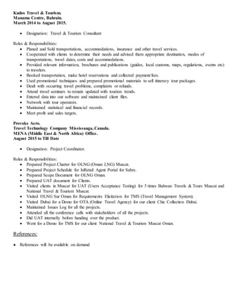 Kudos Travel & Tourism.
Manama Centre, Bahrain.
March 2014 to August 2015.
 Designation: Travel & Tourism Consultant
Roles & Responsibilities:
 Planed and Sold transportations, accommodations, insurance and other travel services.
 Cooperated with clients to determine their needs and advised them appropriate destination, modes of
transportations, travel dates, costs and accommodations.
 Provided relevant information, brochures and publications (guides, local customs, maps, regulations, events etc)
to travelers.
 Booked transportation, make hotel reservations and collected payment/fees.
 Used promotional techniques and prepared promotional materials to sell itinerary tour packages.
 Dealt with occurring travel problems, complaints or refunds.
 Attend travel seminars to remain updated with tourism trends.
 Entered data into our software and maintained client files.
 Network with tour operators.
 Maintained statistical and financial records.
 Meet profit and sales targets.
Provoke Aero.
Travel Technology Company Mississauga, Canada.
MENA (Middle East & North Africa) Office.
August 2015 to Till Date
 Designation: Project Coordinator.
Roles & Responsibilities:
 Prepared Project Charter for OLNG (Oman LNG) Muscat.
 Prepared Project Schedule for InRetail Agent Portal for Sabre.
 Prepared Scope Document for OLNG Oman.
 Prepared UAT document for Clients.
 Visited clients in Muscat for UAT (Users Acceptance Testing) for 5 times Bahwan Travels & Tours Muscat and
National Travel & Tourism Muscat.
 Visited OLNG Sur Oman for Requirements Elicitation for TMS (Travel Management System).
 Visited Dubai for a Demo for OTA (Online Travel Agency) for our client Chic Collection Dubai.
 Maintained Issues Log for all the projects.
 Attended all the conference calls with stakeholders of all the projects.
 Did UAT internally before handing over the product.
 Went for a Demo for TMS for our client National Travel & Tourism Muscat Oman.
References:
● References will be available on demand
 