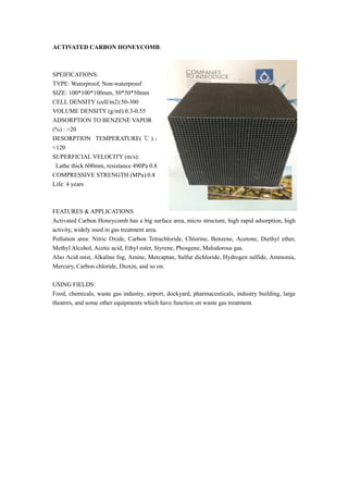 ACTIVATED CARBON HONEYCOMB:
SPEIFICATIONS:
TYPE: Waterproof, Non-waterproof
SIZE: 100*100*100mm, 50*50*50mm
CELL DENSITY (cell/in2):50-300
VOLUME DENSITY (g/ml):0.3-0.55
ADSORPTION TO BENZENE VAPOR
(%) : >20
DESORPTION TEMPERATURE( ℃ ) ：
<120
SUPERFICIAL VELOCITY (m/s):
Lathe thick 600mm, resistance 490Pa 0.8
COMPRESSIVE STRENGTH (MPa):0.8
Life: 4 years
FEATURES & APPLICATIONS
Activated Carbon Honeycomb has a big surface area, micro structure, high rapid adsorption, high
activity, widely used in gas treatment area.
Pollution area: Nitric Oxide, Carbon Tetrachloride, Chlorine, Benzene, Acetone, Diethyl ether,
Methyl Alcohol, Acetic acid, Ethyl ester, Styrene, Phosgene, Malodorous gas.
Also Acid mist, Alkaline fog, Amine, Mercaptan, Sulfur dichloride, Hydrogen sulfide, Ammonia,
Mercury, Carbon chloride, Dioxin, and so on.
USING FIELDS:
Food, chemicals, waste gas industry, airport, dockyard, pharmaceuticals, industry building, large
theatres, and some other equipments which have function on waste gas treatment.
 