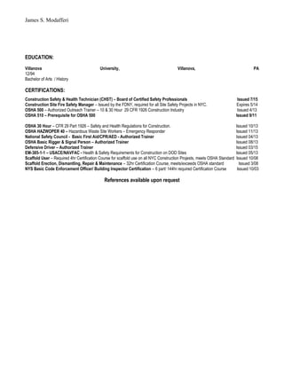 James S. Modafferi
EDUCATION:
Villanova University, Villanova, PA
12/94
Bachelor of Arts / History
CERTIFICATIONS:
Construction Safety & Health Technician (CHST) – Board of Certified Safety Professionals Issued 7/15
Construction Site Fire Safety Manager – Issued by the FDNY, required for all Site Safety Projects in NYC. Expires 5/14
OSHA 500 – Authorized Outreach Trainer – 10 & 30 Hour 29 CFR 1926 Construction Industry Issued 4/13
OSHA 510 – Prerequisite for OSHA 500 Issued 9/11
OSHA 30 Hour – CFR 29 Part 1926 – Safety and Health Regulations for Construction. Issued 10/13
OSHA HAZWOPER 40 – Hazardous Waste Site Workers – Emergency Responder Issued 11/13
National Safety Council - Basic First Aid/CPR/AED - Authorized Trainer Issued 04/13
OSHA Basic Rigger & Signal Person – Authorized Trainer Issued 08/13
Defensive Driver – Authorized Trainer Issued 03/15
EM-385-1-1 – USACE/NAVFAC - Health & Safety Requirements for Construction on DOD Sites Issued 05/13
Scaffold User – Required 4hr Certification Course for scaffold use on all NYC Construction Projests, meets OSHA Standard Issued 10/08
Scaffold Erection, Dismantling, Repair & Maintenance – 32hr Certification Course, meets/exceeds OSHA standard Issued 3/08
NYS Basic Code Enforcement Officer/ Building Inspector Certification – 6 part/ 144hr required Certification Course Issued 10/03
References available upon request
 