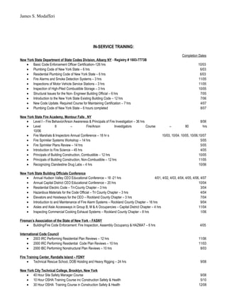 James S. Modafferi
IN-SERVICE TRAINING:
Completion Dates
New York State Department of State Codes Division, Albany NY - Registry # 1003-7773B
• Basic Code Enforcement Officer Certification–126 hrs 10/03
• Plumbing Code of New York State – 6 hrs 6/03
• Residential Plumbing Code of New York State – 6 hrs 6/03
• Fire Alarms and Smoke Detection Systems – 3 hrs 11/05
• Inspections of Motor Vehicle Service Stations – 3 hrs 11/05
• Inspection of High-Piled Combustible Storage – 3 hrs 10/05
• Structural Issues for the Non- Engineer Building Official – 6 hrs 7/05
• Introduction to the New York State Existing Building Code – 12 hrs 7/06
• New Code Update. Required Course for Maintaining Certification – 7 hrs 4/07
• Plumbing Code of New York State – 6 hours completed 8/07
New York State Fire Academy, Montour Falls , NY
• Level I – Fire Behavior/Arson Awareness & Principals of Fire Investigation – 36 hrs 8/06
• Level II – Fire/Arson Investigators Course – 80 hrs
10/06
• Fire Marshals & Inspectors Annual Conference – 18 hr s 10/03, 10/04. 10/05, 10/06,10/07
• Fire Sprinkler Systems Workshop – 14 hrs 5/05
• Fire Sprinkler Plans Review – 14 hrs 5/05
• Introduction to Fire Science – 45 hrs 4/05
• Principals of Building Construction, Combustible – 12 hrs 10/05
• Principals of Building Construction, Non-Combustible – 12 hrs 11/05
• Recognizing Clandestine Drug Labs – 4 hrs 10/06
New York State Building Officials Conference
• Annual Hudson Valley CEO Educational Conference – 18 -21 hrs 4/01, 4/02, 4/03, 4/04, 4/05, 4/06, 4/07
• Annual Capital District CEO Educational Conference – 20 hrs 10/04
• Residential Electric Code – Tri-County Chapter – 3 hrs 3/04
• Hazardous Materials for the Code Official – Tri County Chapter – 3 hrs 4/04
• Elevators and Hoistways for the CEO – Rockland County Chapter – 3 hrs 7/04
• Introduction to and Maintenance of Fire Alarm Systems – Rockland County Chapter – 16 hrs 9/04
• Aisles and Aisle Accessways in Group B, M & A Occupancies – Capital District Chapter – 4 hrs 11/04
• Inspecting Commercial Cooking Exhaust Systems – Rockland County Chapter – 8 hrs 1/06
Fireman’s Association of the State of New York – FASNY
• Building/Fire Code Enforcement: Fire Inspection, Assembly Occupancy & HAZMAT – 6 hrs 4/05
International Code Council
• 2003 IRC Performing Residential Plan Reviews – 12 hrs 11/06
• 2000 IRC Performing Residential Code Plan Reviews – 10 hrs 11/03
• 2000 IBC Performing Nonstructural Plan Reviews – 10 hrs 8/03
Fire Training Center, Randalls Island – FDNY
• Technical Rescue School, DOB Hoisting and Heavy Rigging – 24 hrs 9/08
New York City Technical College, Brooklyn, New York
• 40 Hour Site Safety Manager Course 9/08
• 10 Hour OSHA Training Course inc Construction Safety & Health 5/10
• 30 Hour OSHA Training Course in Construction Safety & Health 12/08
 