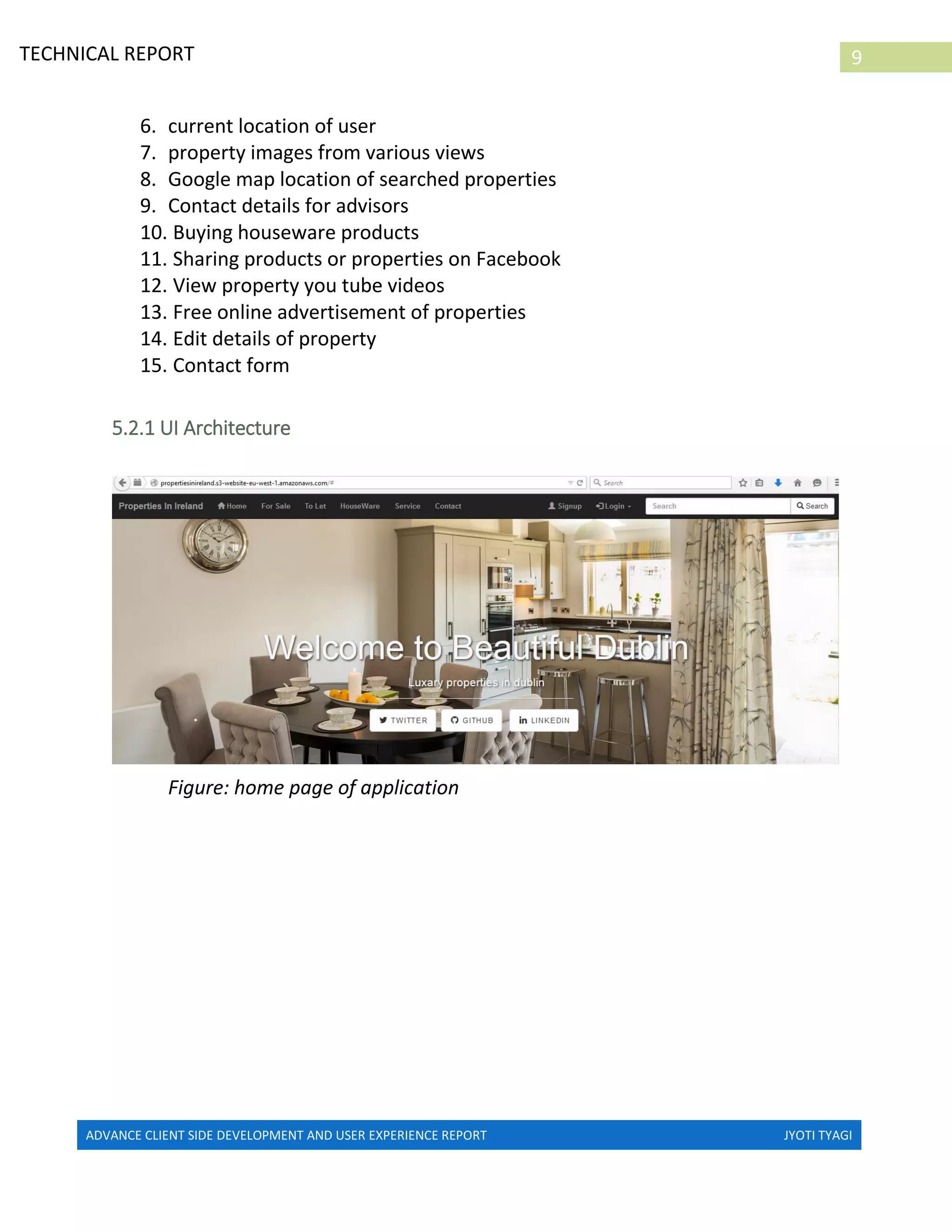 ADVANCE CLIENT SIDE DEVELOPMENT AND USER EXPERIENCE REPORT JYOTI TYAGI
9TECHNICAL REPORT
PROPERTIES IN IRELAND
6. current location of user
7. property images from various views
8. Google map location of searched properties
9. Contact details for advisors
10. Buying houseware products
11. Sharing products or properties on Facebook
12. View property you tube videos
13. Free online advertisement of properties
14. Edit details of property
15. Contact form
5.2.1 UI Architecture
Figure: home page of application
 