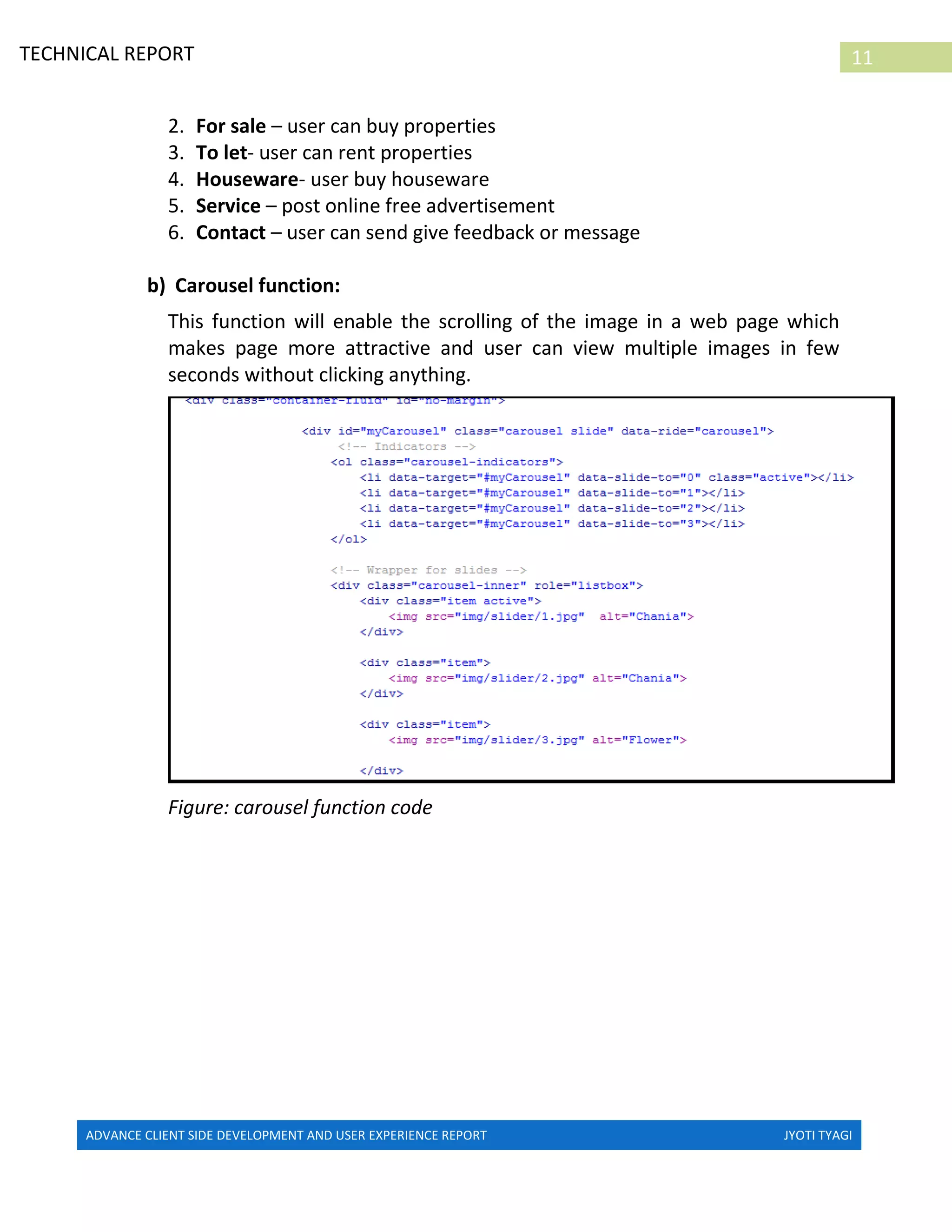ADVANCE CLIENT SIDE DEVELOPMENT AND USER EXPERIENCE REPORT JYOTI TYAGI
11TECHNICAL REPORT
PROPERTIES IN IRELAND
2. For sale – user can buy properties
3. To let- user can rent properties
4. Houseware- user buy houseware
5. Service – post online free advertisement
6. Contact – user can send give feedback or message
b) Carousel function:
This function will enable the scrolling of the image in a web page which
makes page more attractive and user can view multiple images in few
seconds without clicking anything.
Figure: carousel function code
 