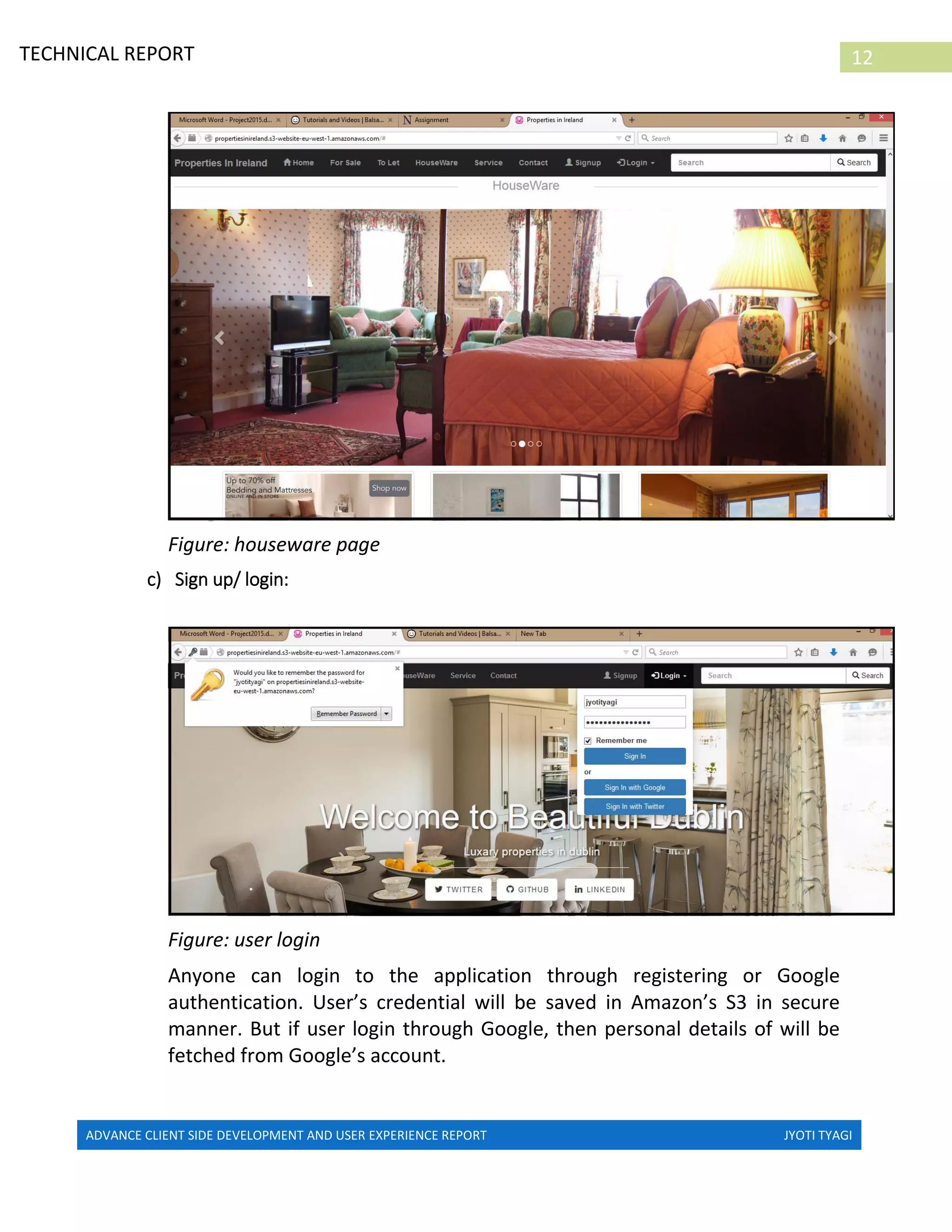 ADVANCE CLIENT SIDE DEVELOPMENT AND USER EXPERIENCE REPORT JYOTI TYAGI
12TECHNICAL REPORT
PROPERTIES IN IRELAND
Figure: houseware page
c) Sign up/ login:
Figure: user login
Anyone can login to the application through registering or Google
authentication. User’s credential will be saved in Amazon’s S3 in secure
manner. But if user login through Google, then personal details of will be
fetched from Google’s account.
 