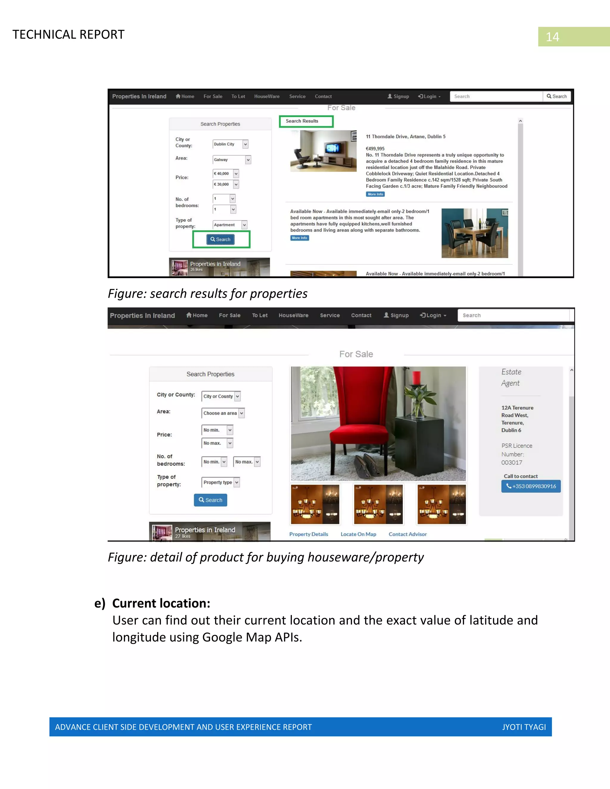 ADVANCE CLIENT SIDE DEVELOPMENT AND USER EXPERIENCE REPORT JYOTI TYAGI
14TECHNICAL REPORT
PROPERTIES IN IRELAND
Figure: search results for properties
Figure: detail of product for buying houseware/property
e) Current location:
User can find out their current location and the exact value of latitude and
longitude using Google Map APIs.
 