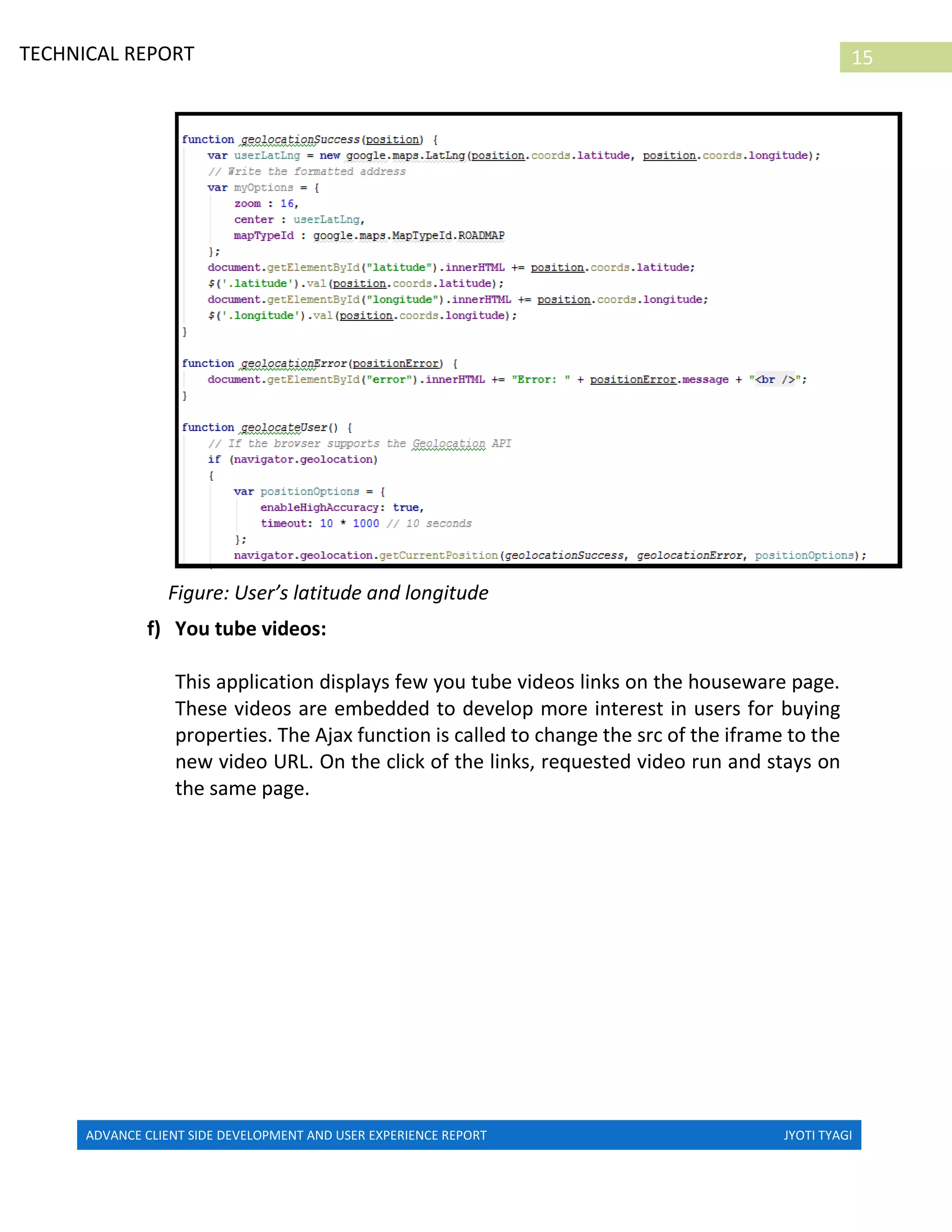 ADVANCE CLIENT SIDE DEVELOPMENT AND USER EXPERIENCE REPORT JYOTI TYAGI
15TECHNICAL REPORT
PROPERTIES IN IRELAND
Figure: User’s latitude and longitude
f) You tube videos:
This application displays few you tube videos links on the houseware page.
These videos are embedded to develop more interest in users for buying
properties. The Ajax function is called to change the src of the iframe to the
new video URL. On the click of the links, requested video run and stays on
the same page.
 