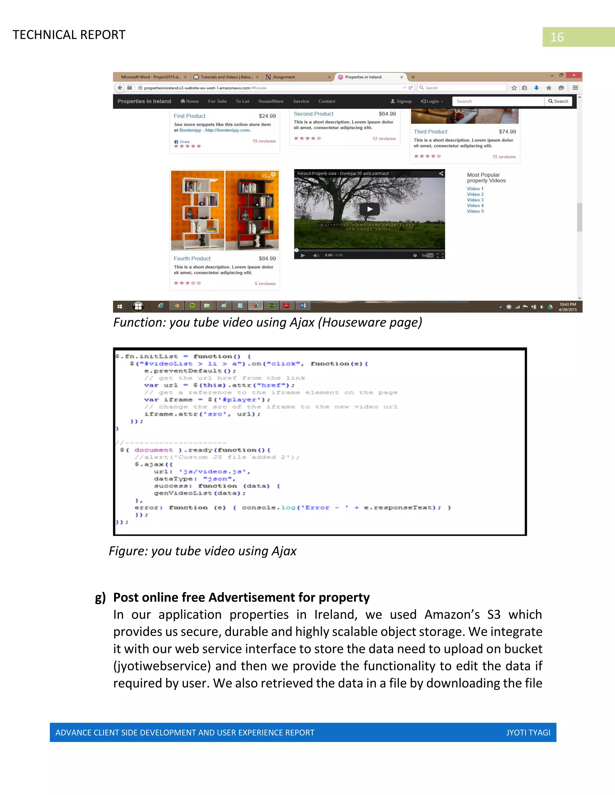 ADVANCE CLIENT SIDE DEVELOPMENT AND USER EXPERIENCE REPORT JYOTI TYAGI
16TECHNICAL REPORT
PROPERTIES IN IRELAND
Function: you tube video using Ajax (Houseware page)
Figure: you tube video using Ajax
g) Post online free Advertisement for property
In our application properties in Ireland, we used Amazon’s S3 which
provides us secure, durable and highly scalable object storage. We integrate
it with our web service interface to store the data need to upload on bucket
(jyotiwebservice) and then we provide the functionality to edit the data if
required by user. We also retrieved the data in a file by downloading the file
 
