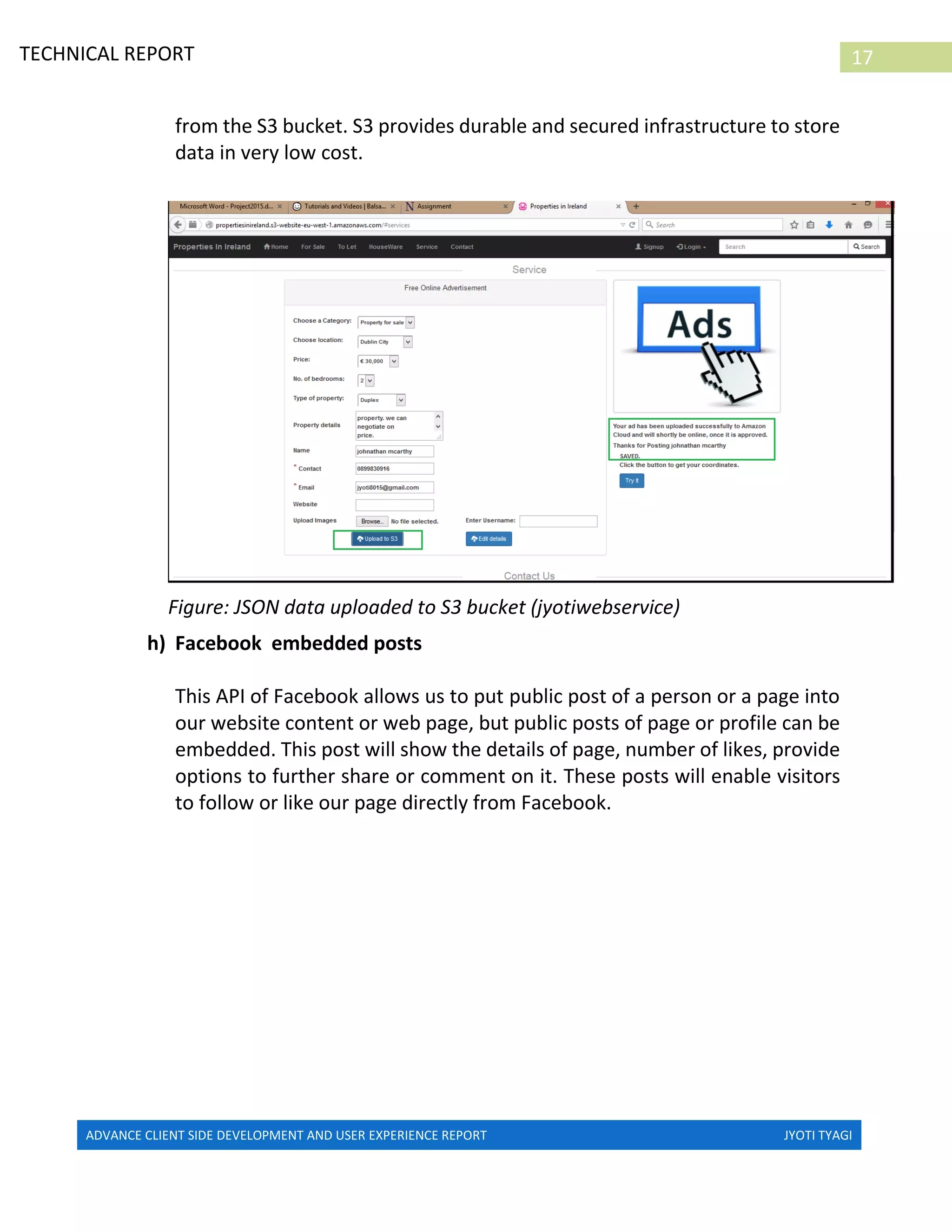 ADVANCE CLIENT SIDE DEVELOPMENT AND USER EXPERIENCE REPORT JYOTI TYAGI
17TECHNICAL REPORT
PROPERTIES IN IRELAND
from the S3 bucket. S3 provides durable and secured infrastructure to store
data in very low cost.
Figure: JSON data uploaded to S3 bucket (jyotiwebservice)
h) Facebook embedded posts
This API of Facebook allows us to put public post of a person or a page into
our website content or web page, but public posts of page or profile can be
embedded. This post will show the details of page, number of likes, provide
options to further share or comment on it. These posts will enable visitors
to follow or like our page directly from Facebook.
 