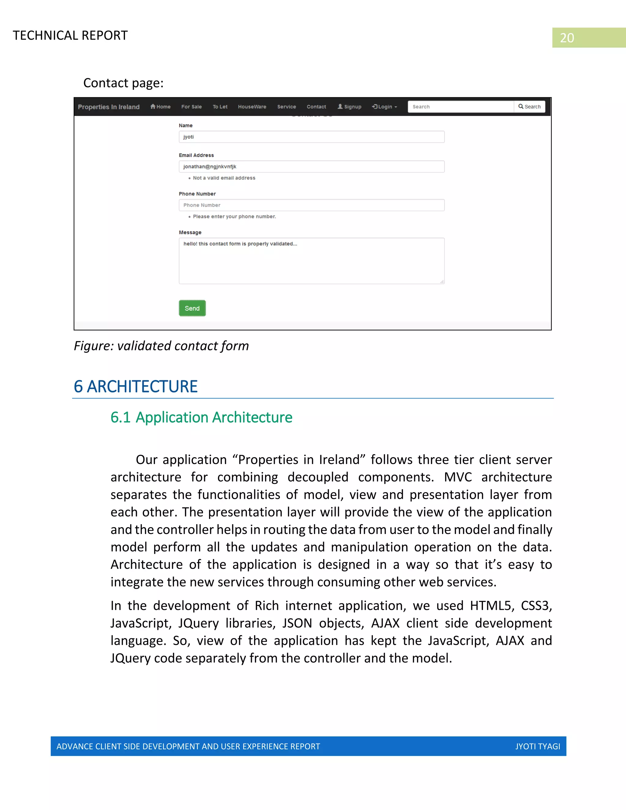 ADVANCE CLIENT SIDE DEVELOPMENT AND USER EXPERIENCE REPORT JYOTI TYAGI
20TECHNICAL REPORT
PROPERTIES IN IRELAND
Contact page:
Figure: validated contact form
6 ARCHITECTURE
6.1 Application Architecture
Our application “Properties in Ireland” follows three tier client server
architecture for combining decoupled components. MVC architecture
separates the functionalities of model, view and presentation layer from
each other. The presentation layer will provide the view of the application
and the controller helps in routing the data from user to the model and finally
model perform all the updates and manipulation operation on the data.
Architecture of the application is designed in a way so that it’s easy to
integrate the new services through consuming other web services.
In the development of Rich internet application, we used HTML5, CSS3,
JavaScript, JQuery libraries, JSON objects, AJAX client side development
language. So, view of the application has kept the JavaScript, AJAX and
JQuery code separately from the controller and the model.
 