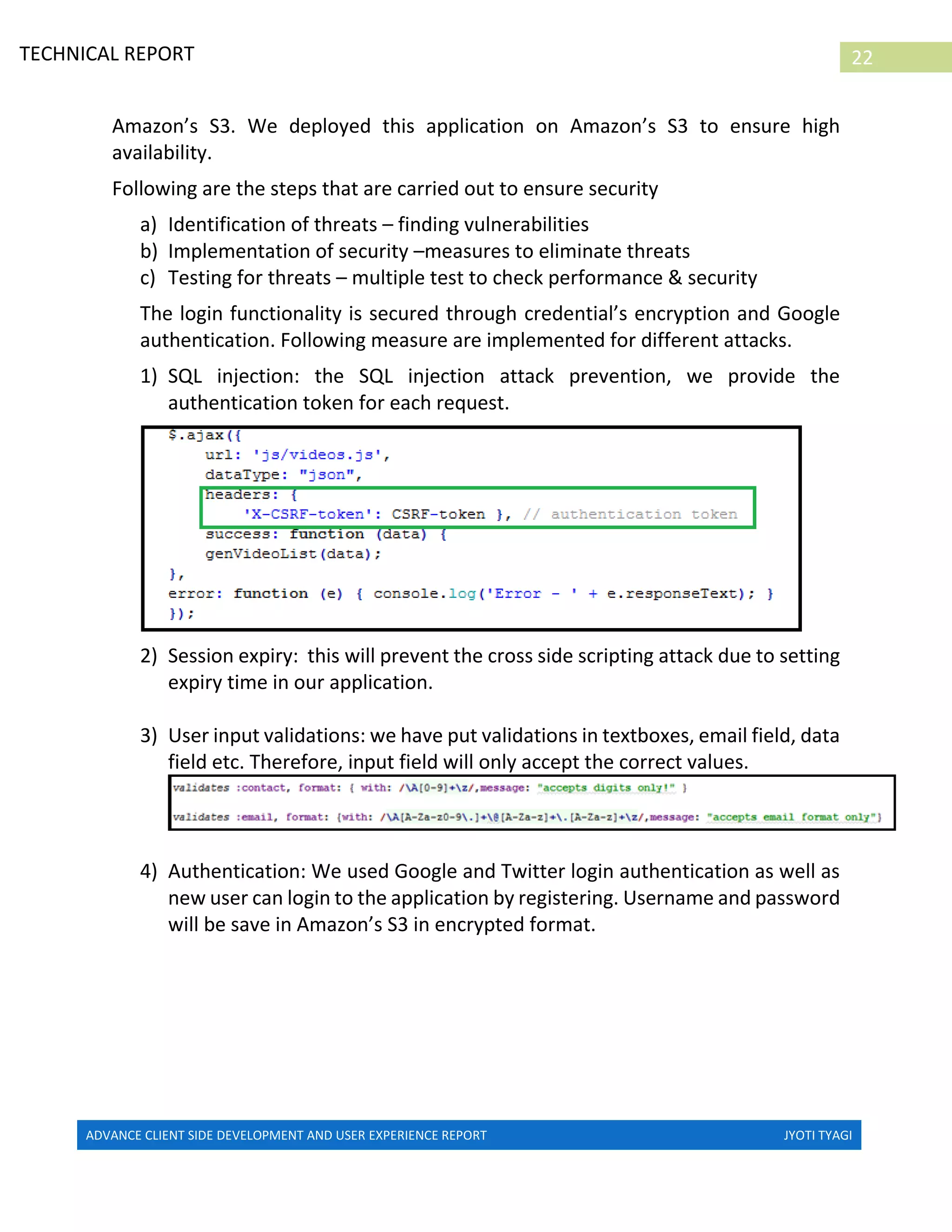ADVANCE CLIENT SIDE DEVELOPMENT AND USER EXPERIENCE REPORT JYOTI TYAGI
22TECHNICAL REPORT
PROPERTIES IN IRELAND
Amazon’s S3. We deployed this application on Amazon’s S3 to ensure high
availability.
Following are the steps that are carried out to ensure security
a) Identification of threats – finding vulnerabilities
b) Implementation of security –measures to eliminate threats
c) Testing for threats – multiple test to check performance & security
The login functionality is secured through credential’s encryption and Google
authentication. Following measure are implemented for different attacks.
1) SQL injection: the SQL injection attack prevention, we provide the
authentication token for each request.
2) Session expiry: this will prevent the cross side scripting attack due to setting
expiry time in our application.
3) User input validations: we have put validations in textboxes, email field, data
field etc. Therefore, input field will only accept the correct values.
4) Authentication: We used Google and Twitter login authentication as well as
new user can login to the application by registering. Username and password
will be save in Amazon’s S3 in encrypted format.
 