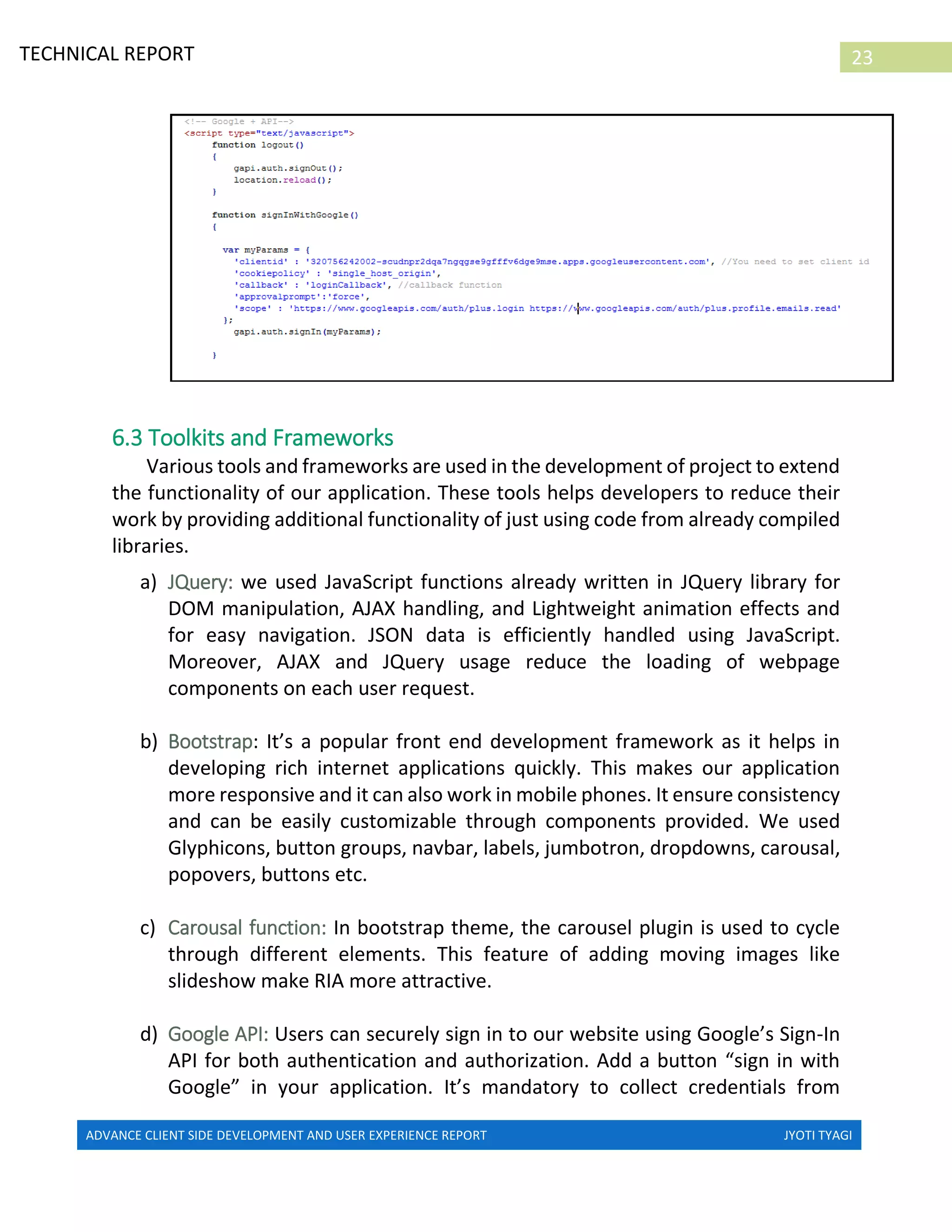 ADVANCE CLIENT SIDE DEVELOPMENT AND USER EXPERIENCE REPORT JYOTI TYAGI
23TECHNICAL REPORT
PROPERTIES IN IRELAND
6.3 Toolkits and Frameworks
Various tools and frameworks are used in the development of project to extend
the functionality of our application. These tools helps developers to reduce their
work by providing additional functionality of just using code from already compiled
libraries.
a) JQuery: we used JavaScript functions already written in JQuery library for
DOM manipulation, AJAX handling, and Lightweight animation effects and
for easy navigation. JSON data is efficiently handled using JavaScript.
Moreover, AJAX and JQuery usage reduce the loading of webpage
components on each user request.
b) Bootstrap: It’s a popular front end development framework as it helps in
developing rich internet applications quickly. This makes our application
more responsive and it can also work in mobile phones. It ensure consistency
and can be easily customizable through components provided. We used
Glyphicons, button groups, navbar, labels, jumbotron, dropdowns, carousal,
popovers, buttons etc.
c) Carousal function: In bootstrap theme, the carousel plugin is used to cycle
through different elements. This feature of adding moving images like
slideshow make RIA more attractive.
d) Google API: Users can securely sign in to our website using Google’s Sign-In
API for both authentication and authorization. Add a button “sign in with
Google” in your application. It’s mandatory to collect credentials from
 