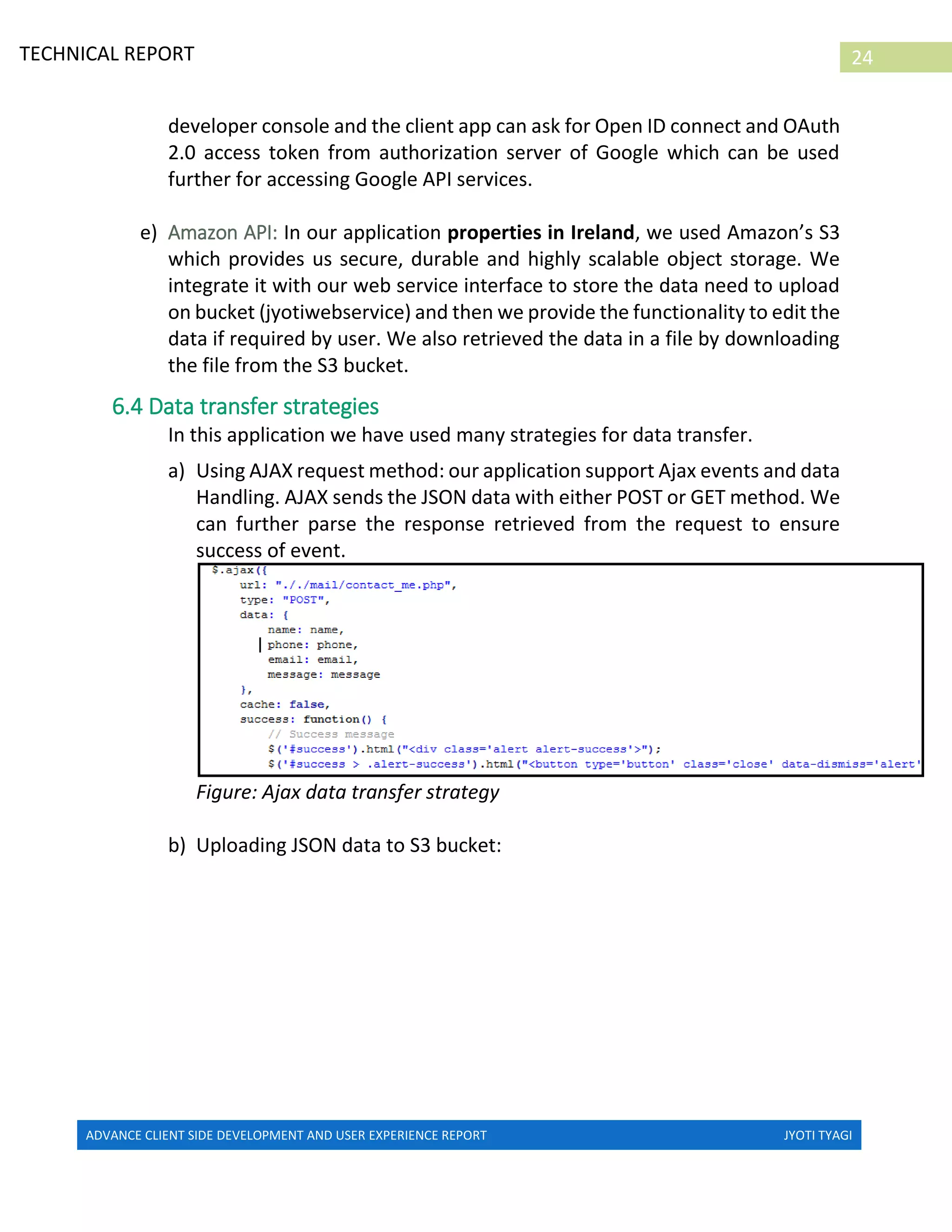 ADVANCE CLIENT SIDE DEVELOPMENT AND USER EXPERIENCE REPORT JYOTI TYAGI
24TECHNICAL REPORT
PROPERTIES IN IRELAND
developer console and the client app can ask for Open ID connect and OAuth
2.0 access token from authorization server of Google which can be used
further for accessing Google API services.
e) Amazon API: In our application properties in Ireland, we used Amazon’s S3
which provides us secure, durable and highly scalable object storage. We
integrate it with our web service interface to store the data need to upload
on bucket (jyotiwebservice) and then we provide the functionality to edit the
data if required by user. We also retrieved the data in a file by downloading
the file from the S3 bucket.
6.4 Data transfer strategies
In this application we have used many strategies for data transfer.
a) Using AJAX request method: our application support Ajax events and data
Handling. AJAX sends the JSON data with either POST or GET method. We
can further parse the response retrieved from the request to ensure
success of event.
Figure: Ajax data transfer strategy
b) Uploading JSON data to S3 bucket:
 