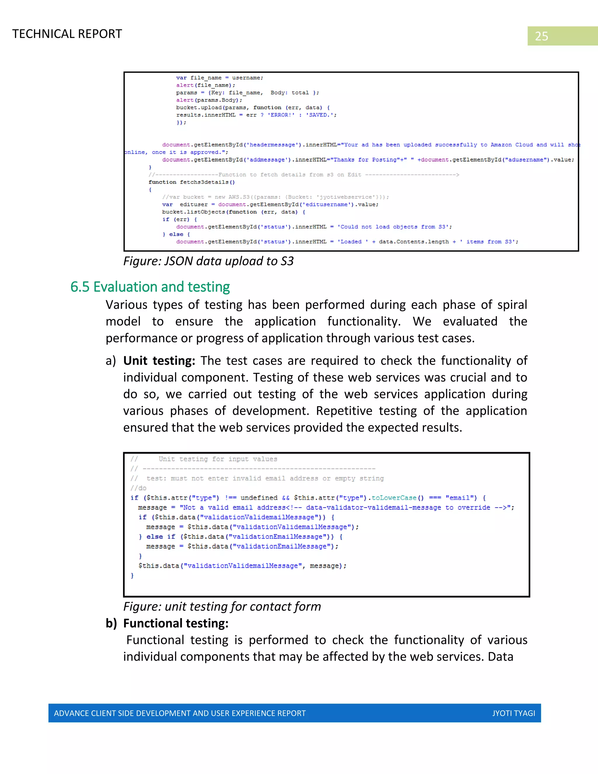 ADVANCE CLIENT SIDE DEVELOPMENT AND USER EXPERIENCE REPORT JYOTI TYAGI
25TECHNICAL REPORT
PROPERTIES IN IRELAND
Figure: JSON data upload to S3
6.5 Evaluation and testing
Various types of testing has been performed during each phase of spiral
model to ensure the application functionality. We evaluated the
performance or progress of application through various test cases.
a) Unit testing: The test cases are required to check the functionality of
individual component. Testing of these web services was crucial and to
do so, we carried out testing of the web services application during
various phases of development. Repetitive testing of the application
ensured that the web services provided the expected results.
Figure: unit testing for contact form
b) Functional testing:
Functional testing is performed to check the functionality of various
individual components that may be affected by the web services. Data
 