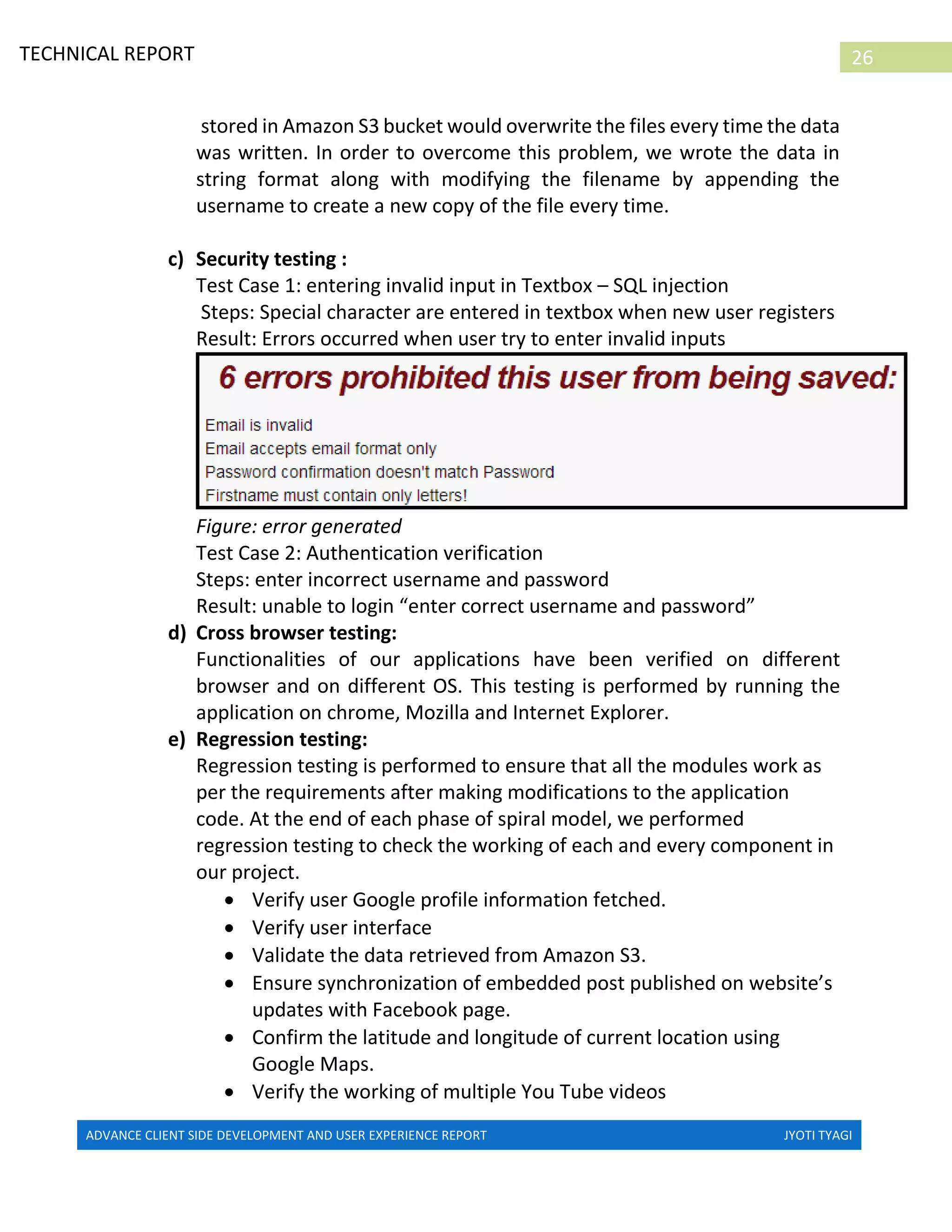ADVANCE CLIENT SIDE DEVELOPMENT AND USER EXPERIENCE REPORT JYOTI TYAGI
26TECHNICAL REPORT
PROPERTIES IN IRELAND
stored in Amazon S3 bucket would overwrite the files every time the data
was written. In order to overcome this problem, we wrote the data in
string format along with modifying the filename by appending the
username to create a new copy of the file every time.
c) Security testing :
Test Case 1: entering invalid input in Textbox – SQL injection
Steps: Special character are entered in textbox when new user registers
Result: Errors occurred when user try to enter invalid inputs
Figure: error generated
Test Case 2: Authentication verification
Steps: enter incorrect username and password
Result: unable to login “enter correct username and password”
d) Cross browser testing:
Functionalities of our applications have been verified on different
browser and on different OS. This testing is performed by running the
application on chrome, Mozilla and Internet Explorer.
e) Regression testing:
Regression testing is performed to ensure that all the modules work as
per the requirements after making modifications to the application
code. At the end of each phase of spiral model, we performed
regression testing to check the working of each and every component in
our project.
 Verify user Google profile information fetched.
 Verify user interface
 Validate the data retrieved from Amazon S3.
 Ensure synchronization of embedded post published on website’s
updates with Facebook page.
 Confirm the latitude and longitude of current location using
Google Maps.
 Verify the working of multiple You Tube videos
 