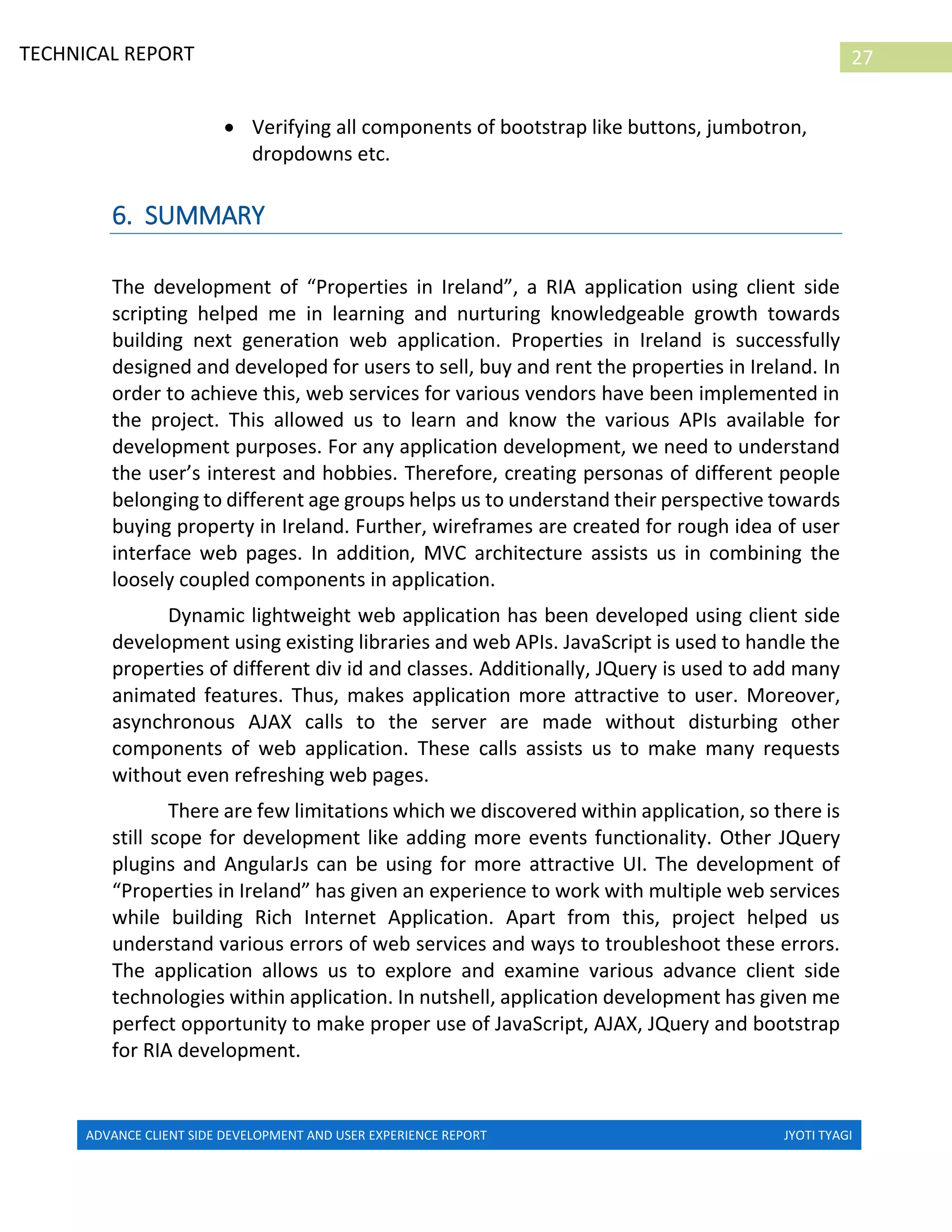 ADVANCE CLIENT SIDE DEVELOPMENT AND USER EXPERIENCE REPORT JYOTI TYAGI
27TECHNICAL REPORT
PROPERTIES IN IRELAND
 Verifying all components of bootstrap like buttons, jumbotron,
dropdowns etc.
6. SUMMARY
The development of “Properties in Ireland”, a RIA application using client side
scripting helped me in learning and nurturing knowledgeable growth towards
building next generation web application. Properties in Ireland is successfully
designed and developed for users to sell, buy and rent the properties in Ireland. In
order to achieve this, web services for various vendors have been implemented in
the project. This allowed us to learn and know the various APIs available for
development purposes. For any application development, we need to understand
the user’s interest and hobbies. Therefore, creating personas of different people
belonging to different age groups helps us to understand their perspective towards
buying property in Ireland. Further, wireframes are created for rough idea of user
interface web pages. In addition, MVC architecture assists us in combining the
loosely coupled components in application.
Dynamic lightweight web application has been developed using client side
development using existing libraries and web APIs. JavaScript is used to handle the
properties of different div id and classes. Additionally, JQuery is used to add many
animated features. Thus, makes application more attractive to user. Moreover,
asynchronous AJAX calls to the server are made without disturbing other
components of web application. These calls assists us to make many requests
without even refreshing web pages.
There are few limitations which we discovered within application, so there is
still scope for development like adding more events functionality. Other JQuery
plugins and AngularJs can be using for more attractive UI. The development of
“Properties in Ireland” has given an experience to work with multiple web services
while building Rich Internet Application. Apart from this, project helped us
understand various errors of web services and ways to troubleshoot these errors.
The application allows us to explore and examine various advance client side
technologies within application. In nutshell, application development has given me
perfect opportunity to make proper use of JavaScript, AJAX, JQuery and bootstrap
for RIA development.
 