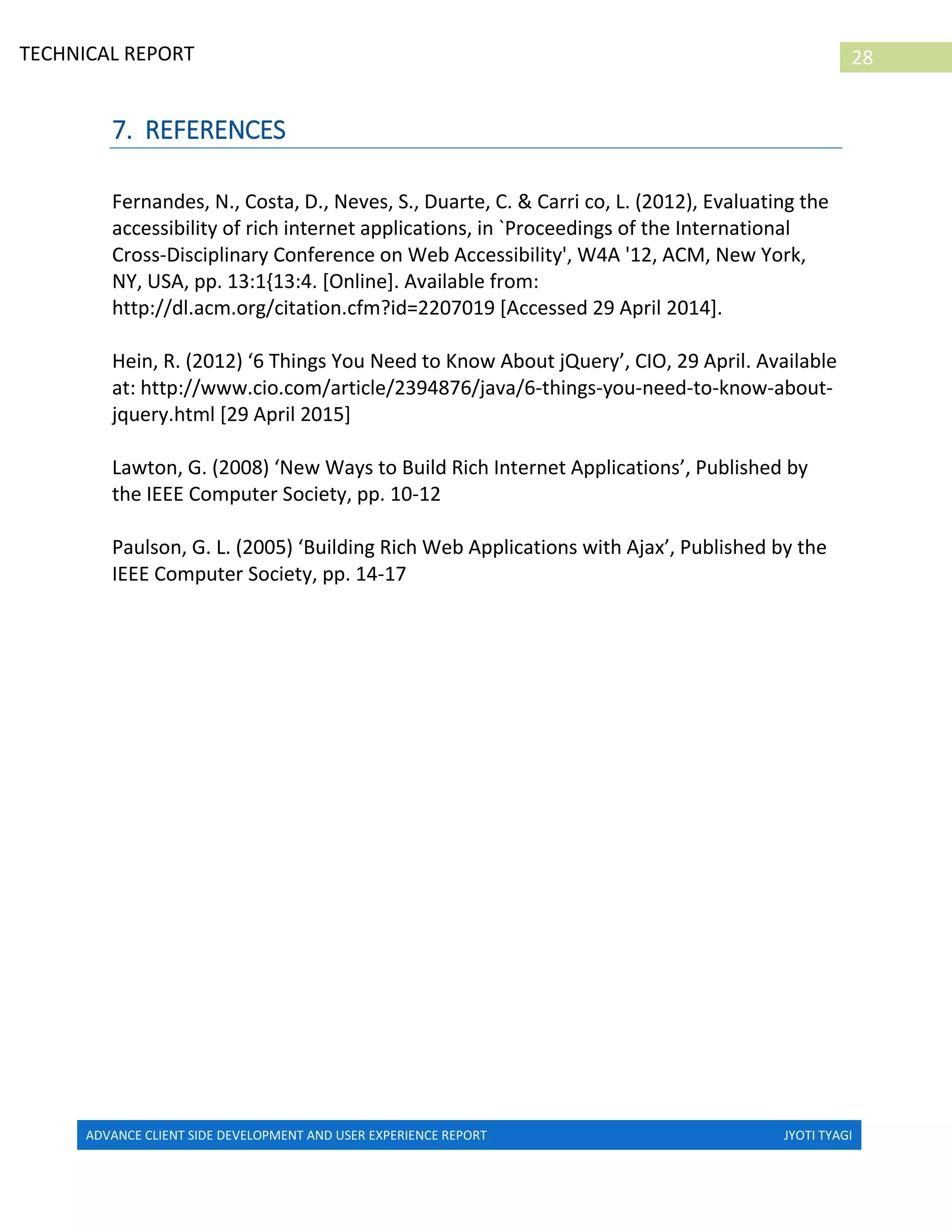 ADVANCE CLIENT SIDE DEVELOPMENT AND USER EXPERIENCE REPORT JYOTI TYAGI
28TECHNICAL REPORT
PROPERTIES IN IRELAND
7. REFERENCES
Fernandes, N., Costa, D., Neves, S., Duarte, C. & Carri co, L. (2012), Evaluating the
accessibility of rich internet applications, in `Proceedings of the International
Cross-Disciplinary Conference on Web Accessibility', W4A '12, ACM, New York,
NY, USA, pp. 13:1{13:4. [Online]. Available from:
http://dl.acm.org/citation.cfm?id=2207019 [Accessed 29 April 2014].
Hein, R. (2012) ‘6 Things You Need to Know About jQuery’, CIO, 29 April. Available
at: http://www.cio.com/article/2394876/java/6-things-you-need-to-know-about-
jquery.html [29 April 2015]
Lawton, G. (2008) ‘New Ways to Build Rich Internet Applications’, Published by
the IEEE Computer Society, pp. 10-12
Paulson, G. L. (2005) ‘Building Rich Web Applications with Ajax’, Published by the
IEEE Computer Society, pp. 14-17
 