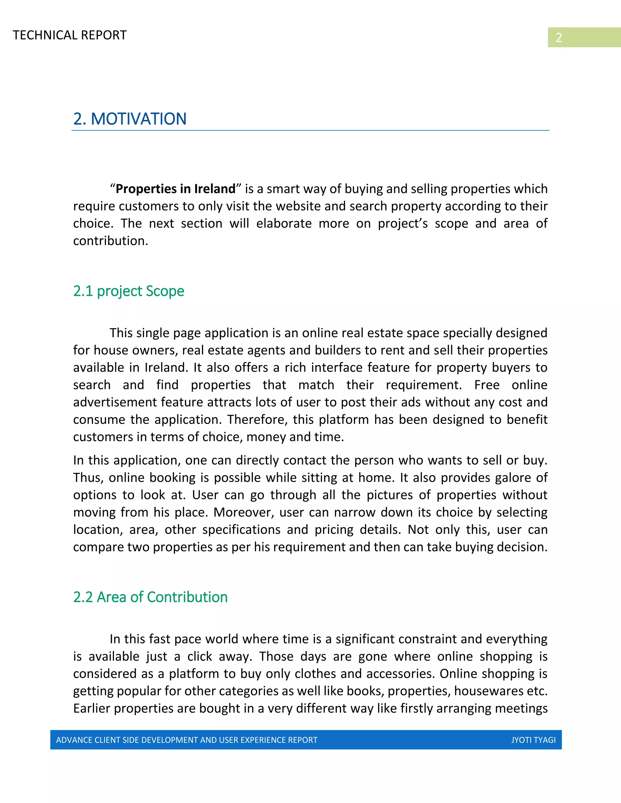 ADVANCE CLIENT SIDE DEVELOPMENT AND USER EXPERIENCE REPORT JYOTI TYAGI
2TECHNICAL REPORT
PROPERTIES IN IRELAND
2. MOTIVATION
“Properties in Ireland” is a smart way of buying and selling properties which
require customers to only visit the website and search property according to their
choice. The next section will elaborate more on project’s scope and area of
contribution.
2.1 project Scope
This single page application is an online real estate space specially designed
for house owners, real estate agents and builders to rent and sell their properties
available in Ireland. It also offers a rich interface feature for property buyers to
search and find properties that match their requirement. Free online
advertisement feature attracts lots of user to post their ads without any cost and
consume the application. Therefore, this platform has been designed to benefit
customers in terms of choice, money and time.
In this application, one can directly contact the person who wants to sell or buy.
Thus, online booking is possible while sitting at home. It also provides galore of
options to look at. User can go through all the pictures of properties without
moving from his place. Moreover, user can narrow down its choice by selecting
location, area, other specifications and pricing details. Not only this, user can
compare two properties as per his requirement and then can take buying decision.
2.2 Area of Contribution
In this fast pace world where time is a significant constraint and everything
is available just a click away. Those days are gone where online shopping is
considered as a platform to buy only clothes and accessories. Online shopping is
getting popular for other categories as well like books, properties, housewares etc.
Earlier properties are bought in a very different way like firstly arranging meetings
 