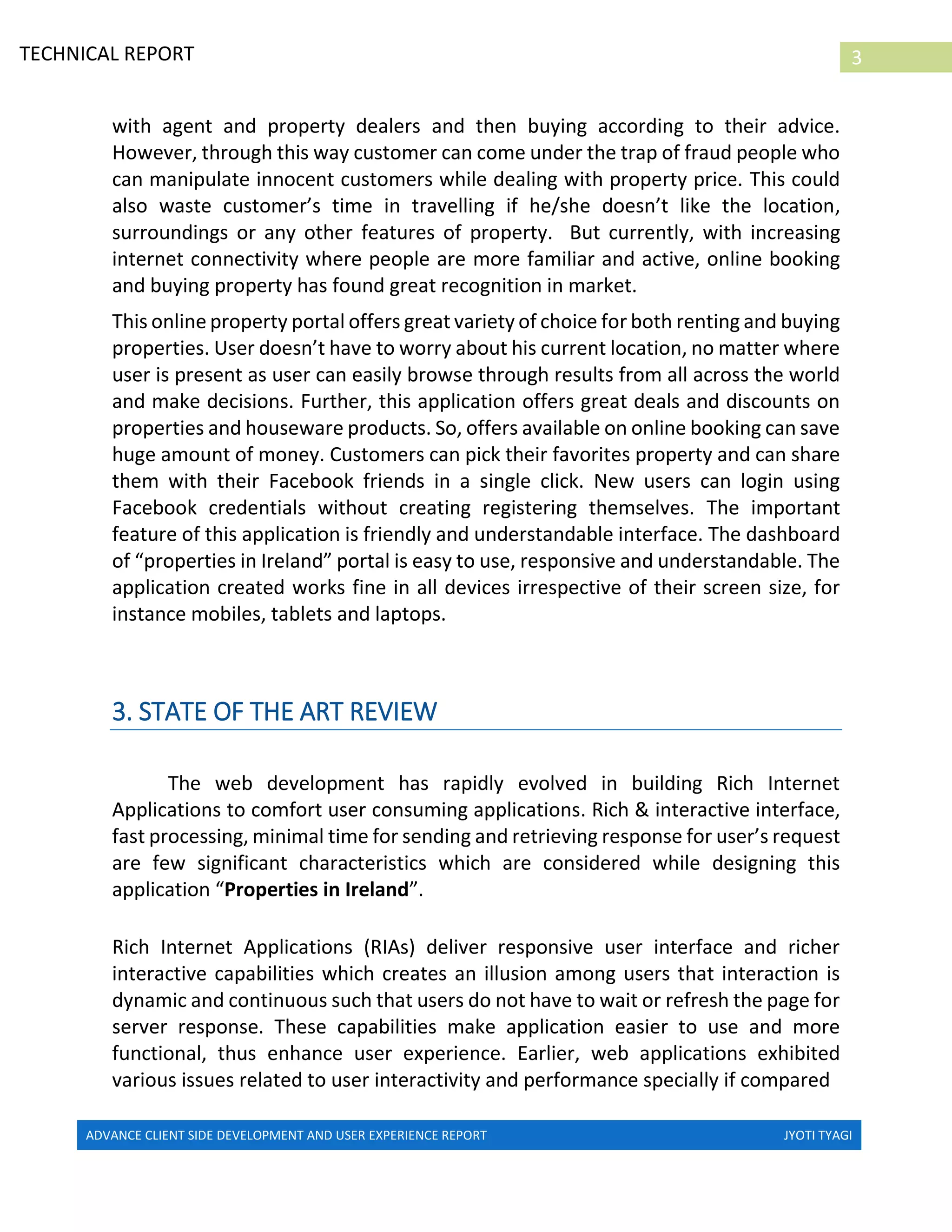 ADVANCE CLIENT SIDE DEVELOPMENT AND USER EXPERIENCE REPORT JYOTI TYAGI
3TECHNICAL REPORT
PROPERTIES IN IRELAND
with agent and property dealers and then buying according to their advice.
However, through this way customer can come under the trap of fraud people who
can manipulate innocent customers while dealing with property price. This could
also waste customer’s time in travelling if he/she doesn’t like the location,
surroundings or any other features of property. But currently, with increasing
internet connectivity where people are more familiar and active, online booking
and buying property has found great recognition in market.
This online property portal offers great variety of choice for both renting and buying
properties. User doesn’t have to worry about his current location, no matter where
user is present as user can easily browse through results from all across the world
and make decisions. Further, this application offers great deals and discounts on
properties and houseware products. So, offers available on online booking can save
huge amount of money. Customers can pick their favorites property and can share
them with their Facebook friends in a single click. New users can login using
Facebook credentials without creating registering themselves. The important
feature of this application is friendly and understandable interface. The dashboard
of “properties in Ireland” portal is easy to use, responsive and understandable. The
application created works fine in all devices irrespective of their screen size, for
instance mobiles, tablets and laptops.
3. STATE OF THE ART REVIEW
The web development has rapidly evolved in building Rich Internet
Applications to comfort user consuming applications. Rich & interactive interface,
fast processing, minimal time for sending and retrieving response for user’s request
are few significant characteristics which are considered while designing this
application “Properties in Ireland”.
Rich Internet Applications (RIAs) deliver responsive user interface and richer
interactive capabilities which creates an illusion among users that interaction is
dynamic and continuous such that users do not have to wait or refresh the page for
server response. These capabilities make application easier to use and more
functional, thus enhance user experience. Earlier, web applications exhibited
various issues related to user interactivity and performance specially if compared
 