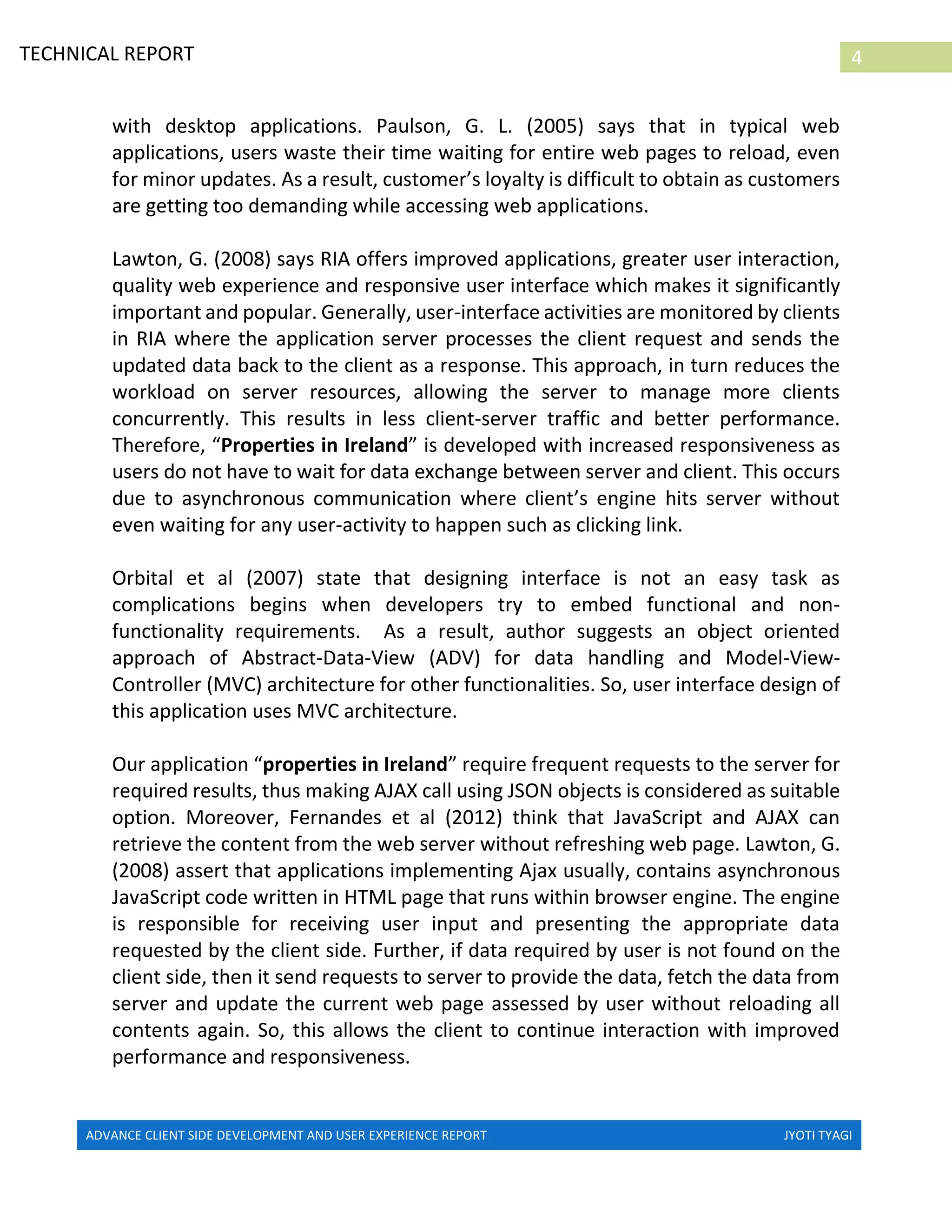 ADVANCE CLIENT SIDE DEVELOPMENT AND USER EXPERIENCE REPORT JYOTI TYAGI
4TECHNICAL REPORT
PROPERTIES IN IRELAND
with desktop applications. Paulson, G. L. (2005) says that in typical web
applications, users waste their time waiting for entire web pages to reload, even
for minor updates. As a result, customer’s loyalty is difficult to obtain as customers
are getting too demanding while accessing web applications.
Lawton, G. (2008) says RIA offers improved applications, greater user interaction,
quality web experience and responsive user interface which makes it significantly
important and popular. Generally, user-interface activities are monitored by clients
in RIA where the application server processes the client request and sends the
updated data back to the client as a response. This approach, in turn reduces the
workload on server resources, allowing the server to manage more clients
concurrently. This results in less client-server traffic and better performance.
Therefore, “Properties in Ireland” is developed with increased responsiveness as
users do not have to wait for data exchange between server and client. This occurs
due to asynchronous communication where client’s engine hits server without
even waiting for any user-activity to happen such as clicking link.
Orbital et al (2007) state that designing interface is not an easy task as
complications begins when developers try to embed functional and non-
functionality requirements. As a result, author suggests an object oriented
approach of Abstract-Data-View (ADV) for data handling and Model-View-
Controller (MVC) architecture for other functionalities. So, user interface design of
this application uses MVC architecture.
Our application “properties in Ireland” require frequent requests to the server for
required results, thus making AJAX call using JSON objects is considered as suitable
option. Moreover, Fernandes et al (2012) think that JavaScript and AJAX can
retrieve the content from the web server without refreshing web page. Lawton, G.
(2008) assert that applications implementing Ajax usually, contains asynchronous
JavaScript code written in HTML page that runs within browser engine. The engine
is responsible for receiving user input and presenting the appropriate data
requested by the client side. Further, if data required by user is not found on the
client side, then it send requests to server to provide the data, fetch the data from
server and update the current web page assessed by user without reloading all
contents again. So, this allows the client to continue interaction with improved
performance and responsiveness.
 