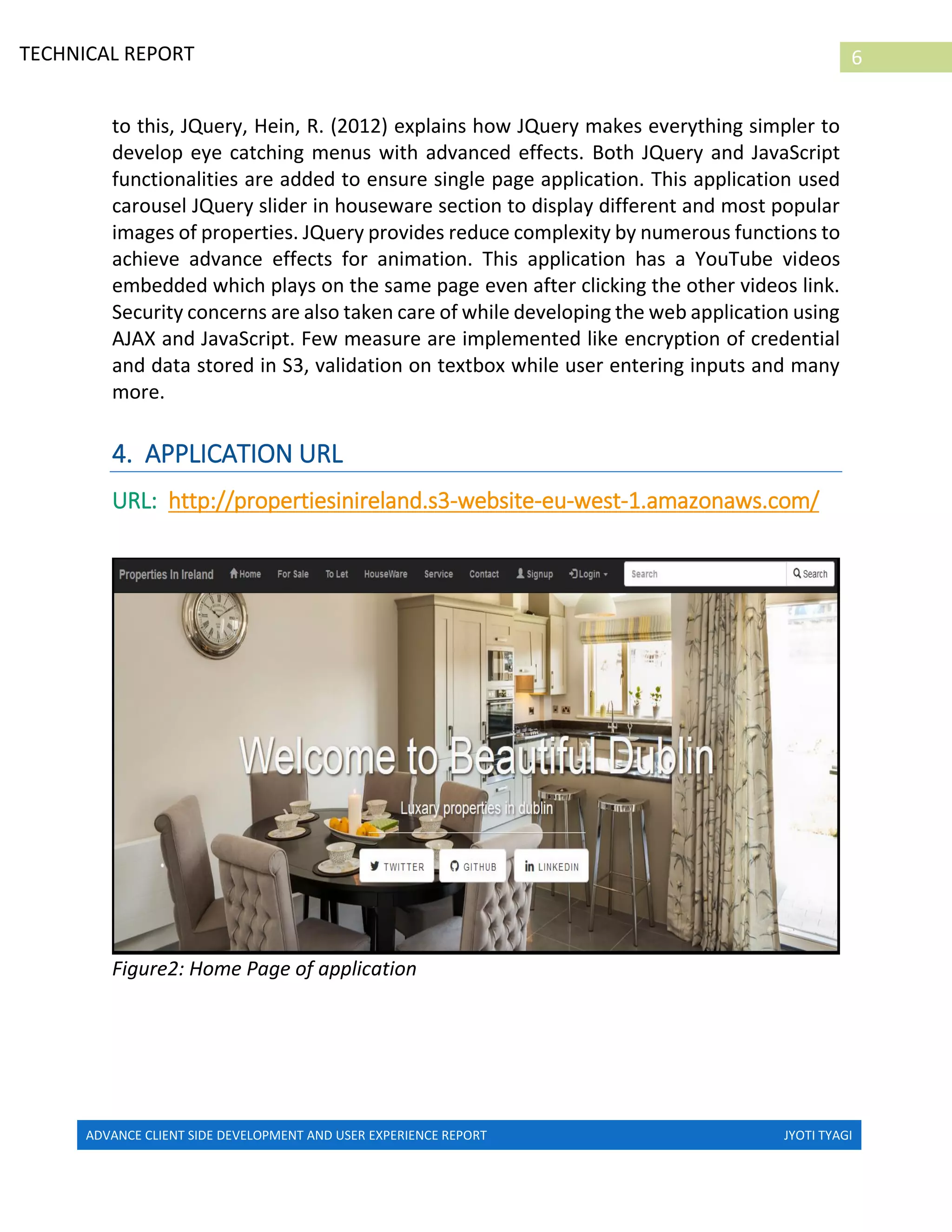 ADVANCE CLIENT SIDE DEVELOPMENT AND USER EXPERIENCE REPORT JYOTI TYAGI
6TECHNICAL REPORT
PROPERTIES IN IRELAND
to this, JQuery, Hein, R. (2012) explains how JQuery makes everything simpler to
develop eye catching menus with advanced effects. Both JQuery and JavaScript
functionalities are added to ensure single page application. This application used
carousel JQuery slider in houseware section to display different and most popular
images of properties. JQuery provides reduce complexity by numerous functions to
achieve advance effects for animation. This application has a YouTube videos
embedded which plays on the same page even after clicking the other videos link.
Security concerns are also taken care of while developing the web application using
AJAX and JavaScript. Few measure are implemented like encryption of credential
and data stored in S3, validation on textbox while user entering inputs and many
more.
4. APPLICATION URL
URL: http://propertiesinireland.s3-website-eu-west-1.amazonaws.com/
Figure2: Home Page of application
 