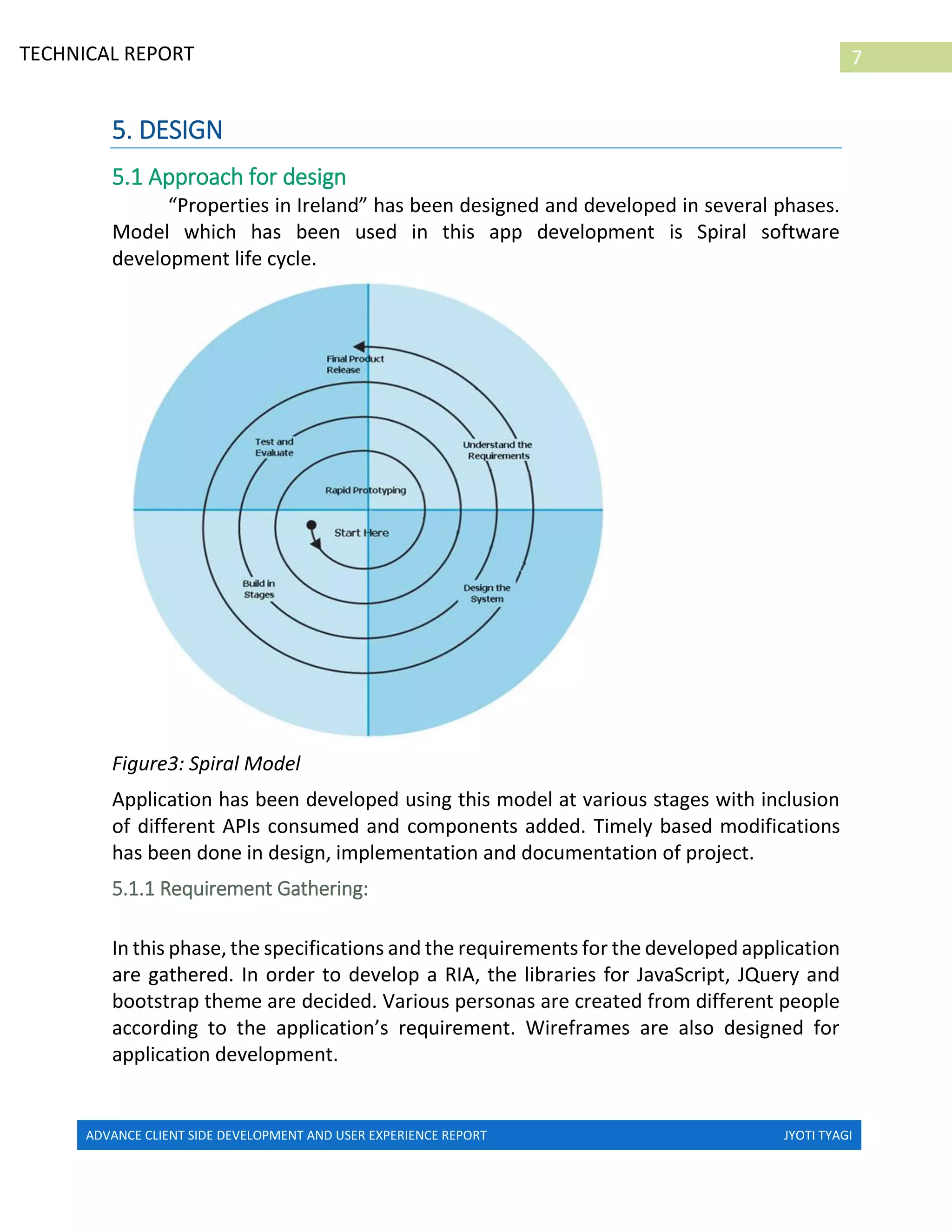 ADVANCE CLIENT SIDE DEVELOPMENT AND USER EXPERIENCE REPORT JYOTI TYAGI
7TECHNICAL REPORT
PROPERTIES IN IRELAND
5. DESIGN
5.1 Approach for design
“Properties in Ireland” has been designed and developed in several phases.
Model which has been used in this app development is Spiral software
development life cycle.
Figure3: Spiral Model
Application has been developed using this model at various stages with inclusion
of different APIs consumed and components added. Timely based modifications
has been done in design, implementation and documentation of project.
5.1.1 Requirement Gathering:
In this phase, the specifications and the requirements for the developed application
are gathered. In order to develop a RIA, the libraries for JavaScript, JQuery and
bootstrap theme are decided. Various personas are created from different people
according to the application’s requirement. Wireframes are also designed for
application development.
 