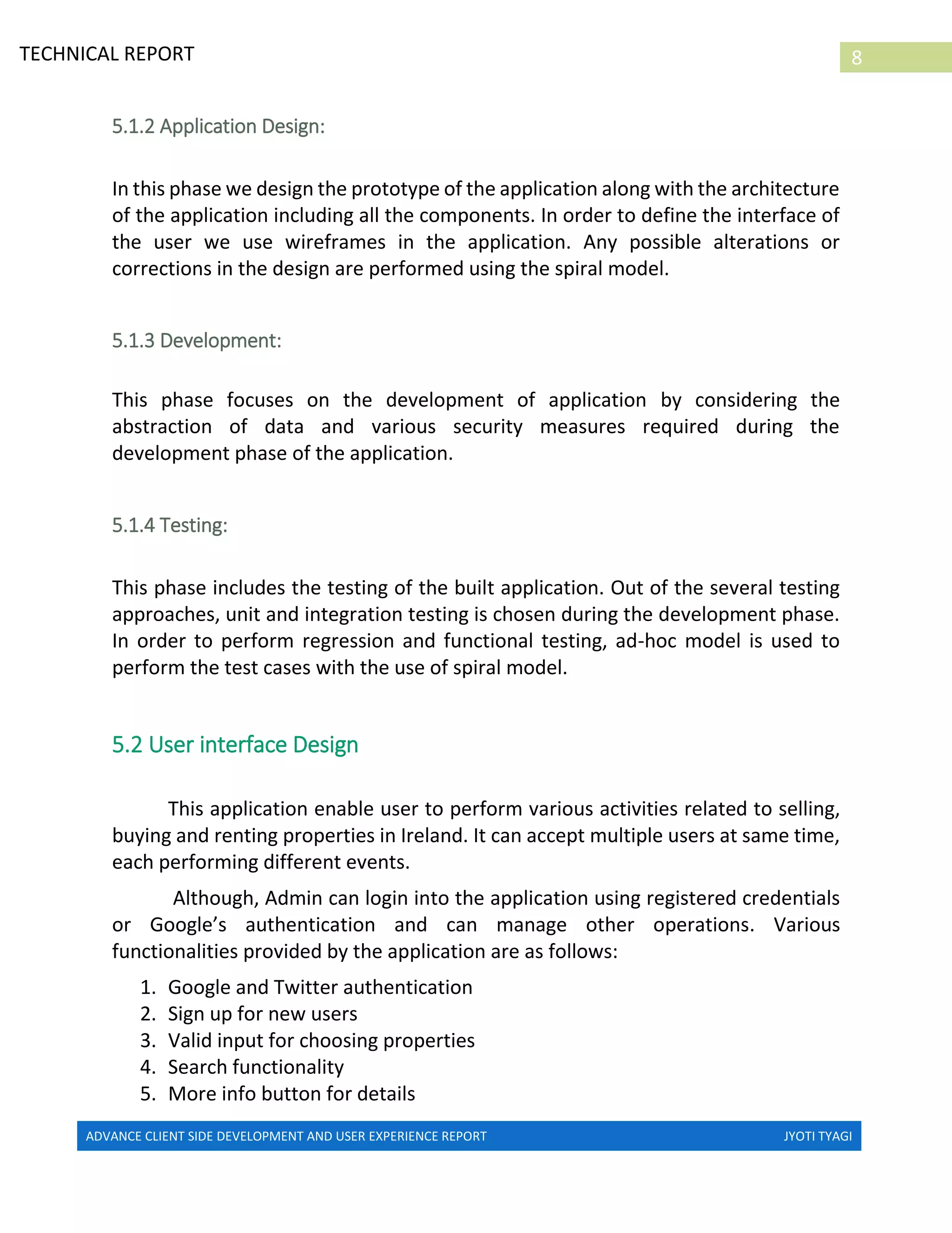 ADVANCE CLIENT SIDE DEVELOPMENT AND USER EXPERIENCE REPORT JYOTI TYAGI
8TECHNICAL REPORT
PROPERTIES IN IRELAND
5.1.2 Application Design:
In this phase we design the prototype of the application along with the architecture
of the application including all the components. In order to define the interface of
the user we use wireframes in the application. Any possible alterations or
corrections in the design are performed using the spiral model.
5.1.3 Development:
This phase focuses on the development of application by considering the
abstraction of data and various security measures required during the
development phase of the application.
5.1.4 Testing:
This phase includes the testing of the built application. Out of the several testing
approaches, unit and integration testing is chosen during the development phase.
In order to perform regression and functional testing, ad-hoc model is used to
perform the test cases with the use of spiral model.
5.2 User interface Design
This application enable user to perform various activities related to selling,
buying and renting properties in Ireland. It can accept multiple users at same time,
each performing different events.
Although, Admin can login into the application using registered credentials
or Google’s authentication and can manage other operations. Various
functionalities provided by the application are as follows:
1. Google and Twitter authentication
2. Sign up for new users
3. Valid input for choosing properties
4. Search functionality
5. More info button for details
 