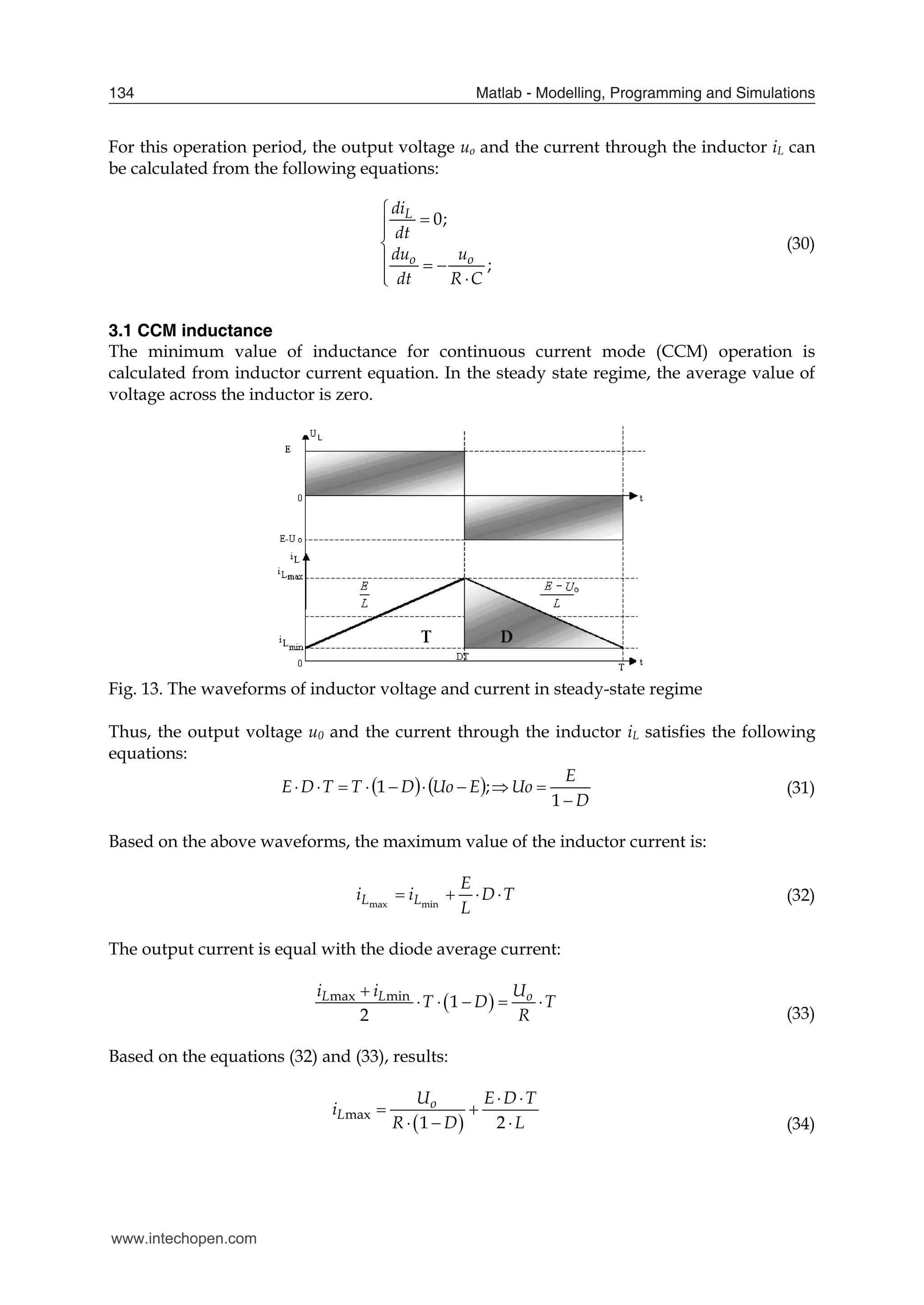 Matlab - Modelling, Programming and Simulations
134
For this operation period, the output voltage uo and the current through the inductor iL can
be calculated from the following equations:
0;
;
L
o o
di
dt
du u
dt R C





  
 

(30)
3.1 CCM inductance
The minimum value of inductance for continuous current mode (CCM) operation is
calculated from inductor current equation. In the steady state regime, the average value of
voltage across the inductor is zero.
Fig. 13. The waveforms of inductor voltage and current in steady-state regime
Thus, the output voltage u0 and the current through the inductor iL satisfies the following
equations:
   
D
E
Uo
E
Uo
D
T
T
D
E










1
;
1 (31)
Based on the above waveforms, the maximum value of the inductor current is:
T
D
L
E
i
i L
L 


 min
max
(32)
The output current is equal with the diode average current:
 
max min
1
2
L L o
i i U
T D T
R

    
(33)
Based on the equations (32) and (33), results:
 
max
1 2
o
L
U E D T
i
R D L
 
 
   (34)
www.intechopen.com
 