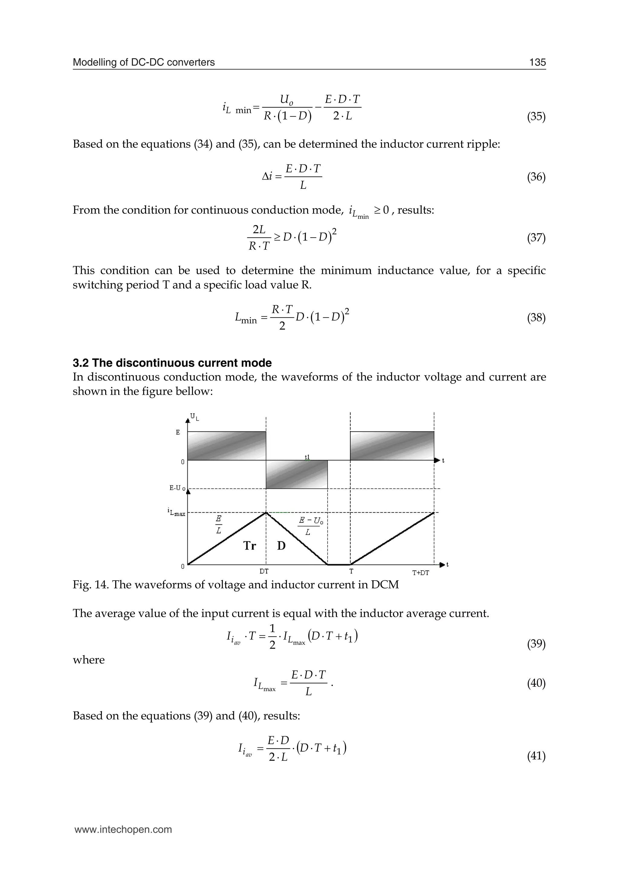 Modelling of DC-DC converters 135
 
min
1 2
o
L
U E D T
i
R D L
 
 
   (35)
Based on the equations (34) and (35), can be determined the inductor current ripple:
E D T
i
L
 
  (36)
From the condition for continuous conduction mode, 0
min

L
i , results:
 2
2
1
L
D D
R T
  

(37)
This condition can be used to determine the minimum inductance value, for a specific
switching period T and a specific load value R.
 2
min 1
2
R T
L D D

   (38)
3.2 The discontinuous current mode
In discontinuous conduction mode, the waveforms of the inductor voltage and current are
shown in the figure bellow:
Fig. 14. The waveforms of voltage and inductor current in DCM
The average value of the input current is equal with the inductor average current.
 
1
max
2
1
t
T
D
I
T
I L
iav





(39)
where
L
T
D
E
IL



max
. (40)
Based on the equations (39) and (40), results:
 
1
2
t
T
D
L
D
E
I av
i 





(41)
www.intechopen.com
 