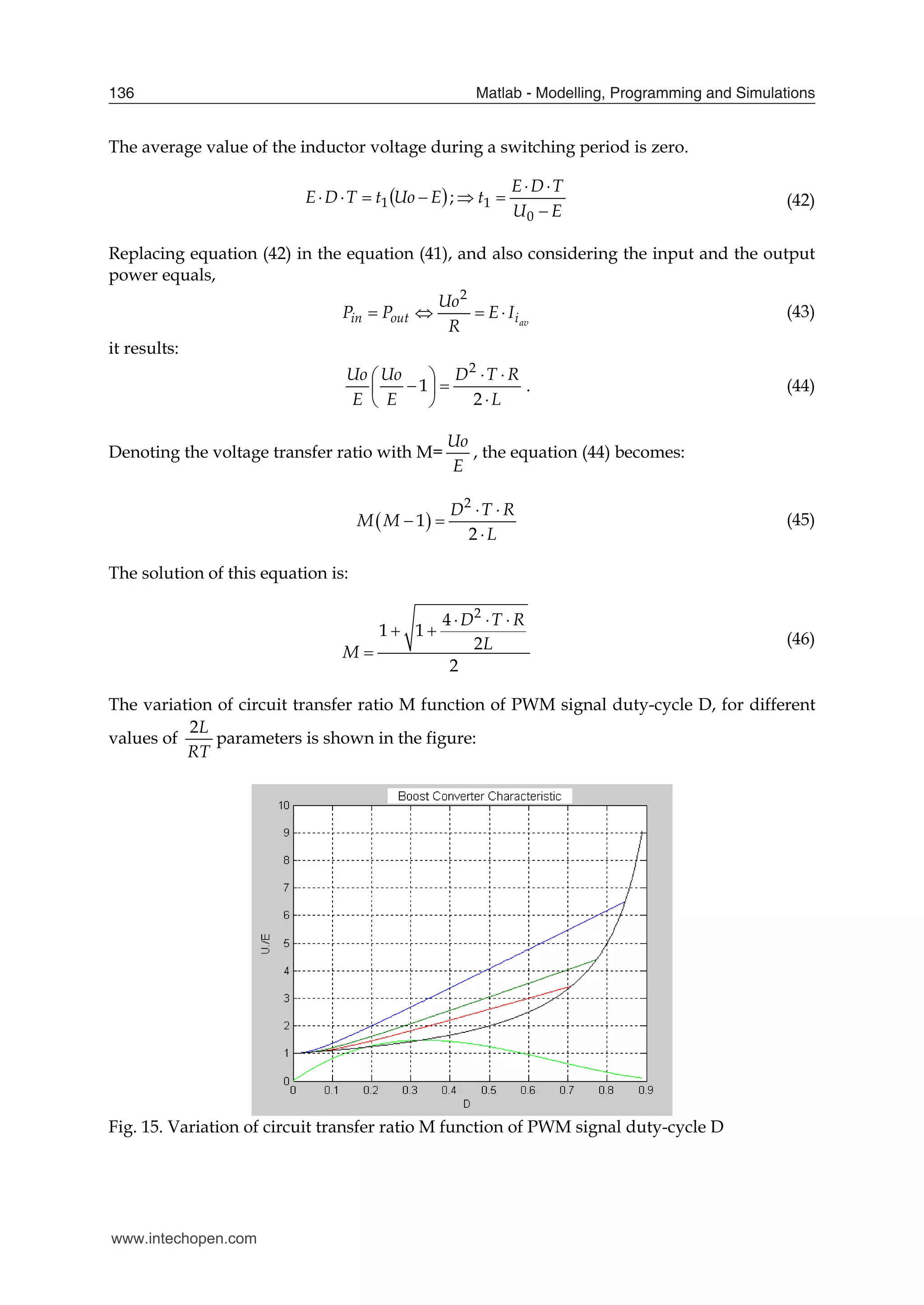 Matlab - Modelling, Programming and Simulations
136
The average value of the inductor voltage during a switching period is zero.
 
E
Uo
t
T
D
E 


 1 ;
E
U
T
D
E
t





0
1 (42)
Replacing equation (42) in the equation (41), and also considering the input and the output
power equals,
av
i
out
in I
E
R
Uo
P
P 



2
(43)
it results:
L
R
T
D
E
Uo
E
Uo











2
1
2
. (44)
Denoting the voltage transfer ratio with M=
E
Uo
, the equation (44) becomes:
 
2
1
2
D T R
M M
L
 
 

(45)
The solution of this equation is:
2
4
1 1
2
2
D T R
L
M
  
 

(46)
The variation of circuit transfer ratio M function of PWM signal duty-cycle D, for different
values of
2L
RT
parameters is shown in the figure:
Fig. 15. Variation of circuit transfer ratio M function of PWM signal duty-cycle D
www.intechopen.com
 