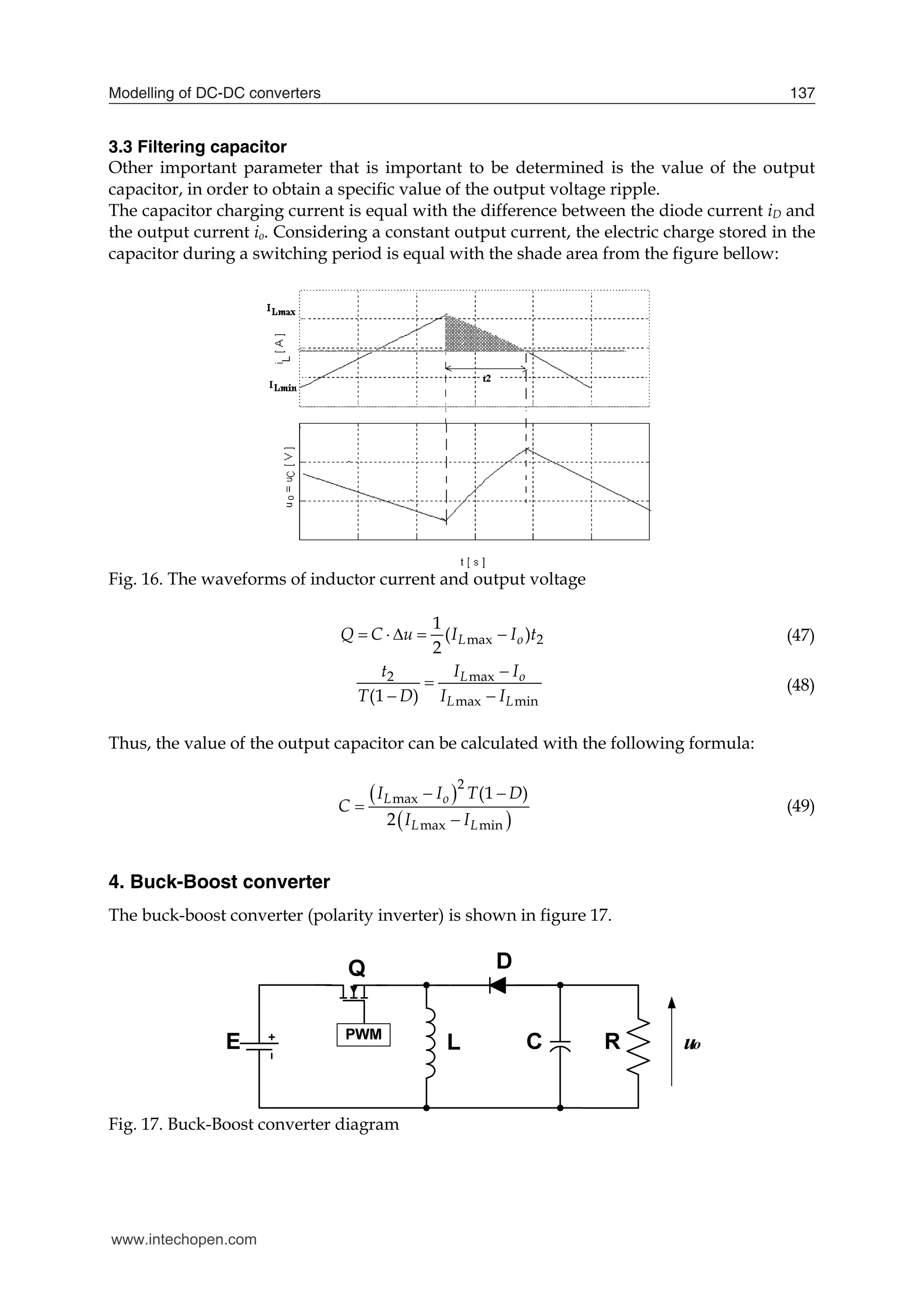 Modelling of DC-DC converters 137
3.3 Filtering capacitor
Other important parameter that is important to be determined is the value of the output
capacitor, in order to obtain a specific value of the output voltage ripple.
The capacitor charging current is equal with the difference between the diode current iD and
the output current io. Considering a constant output current, the electric charge stored in the
capacitor during a switching period is equal with the shade area from the figure bellow:
Fig. 16. The waveforms of inductor current and output voltage
max 2
1
( )
2
L o
Q C u I I t
     (47)
2 max
max min
(1 )
L o
L L
t I I
T D I I


 
(48)
Thus, the value of the output capacitor can be calculated with the following formula:
 
 
2
max
max min
(1 )
2
L o
L L
I I T D
C
I I
 


(49)
4. Buck-Boost converter
The buck-boost converter (polarity inverter) is shown in figure 17.
Fig. 17. Buck-Boost converter diagram
www.intechopen.com
 