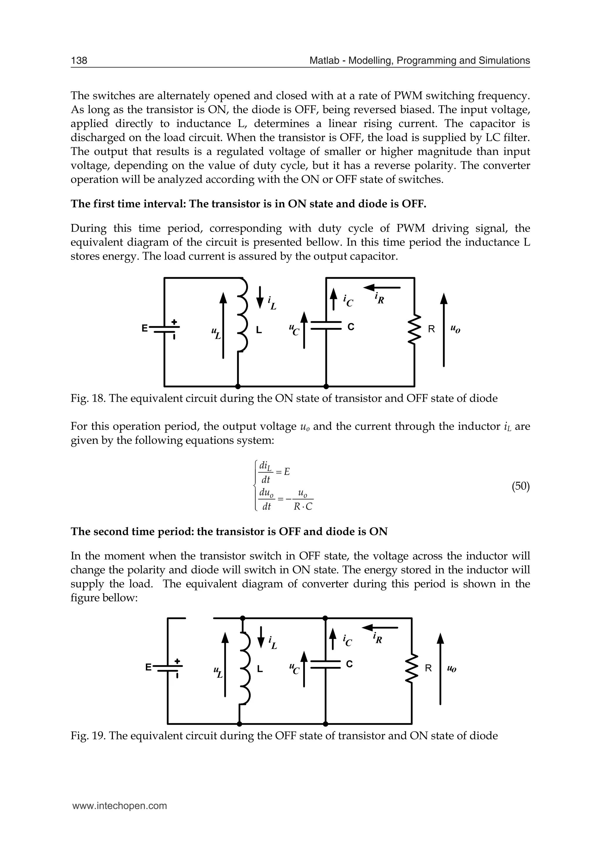 Matlab - Modelling, Programming and Simulations
138
The switches are alternately opened and closed with at a rate of PWM switching frequency.
As long as the transistor is ON, the diode is OFF, being reversed biased. The input voltage,
applied directly to inductance L, determines a linear rising current. The capacitor is
discharged on the load circuit. When the transistor is OFF, the load is supplied by LC filter.
The output that results is a regulated voltage of smaller or higher magnitude than input
voltage, depending on the value of duty cycle, but it has a reverse polarity. The converter
operation will be analyzed according with the ON or OFF state of switches.
The first time interval: The transistor is in ON state and diode is OFF.
During this time period, corresponding with duty cycle of PWM driving signal, the
equivalent diagram of the circuit is presented bellow. In this time period the inductance L
stores energy. The load current is assured by the output capacitor.
Fig. 18. The equivalent circuit during the ON state of transistor and OFF state of diode
For this operation period, the output voltage uo and the current through the inductor iL are
given by the following equations system:
L
o o
di
E
dt
du u
dt R C





  
 

(50)
The second time period: the transistor is OFF and diode is ON
In the moment when the transistor switch in OFF state, the voltage across the inductor will
change the polarity and diode will switch in ON state. The energy stored in the inductor will
supply the load. The equivalent diagram of converter during this period is shown in the
figure bellow:
Fig. 19. The equivalent circuit during the OFF state of transistor and ON state of diode
www.intechopen.com
 