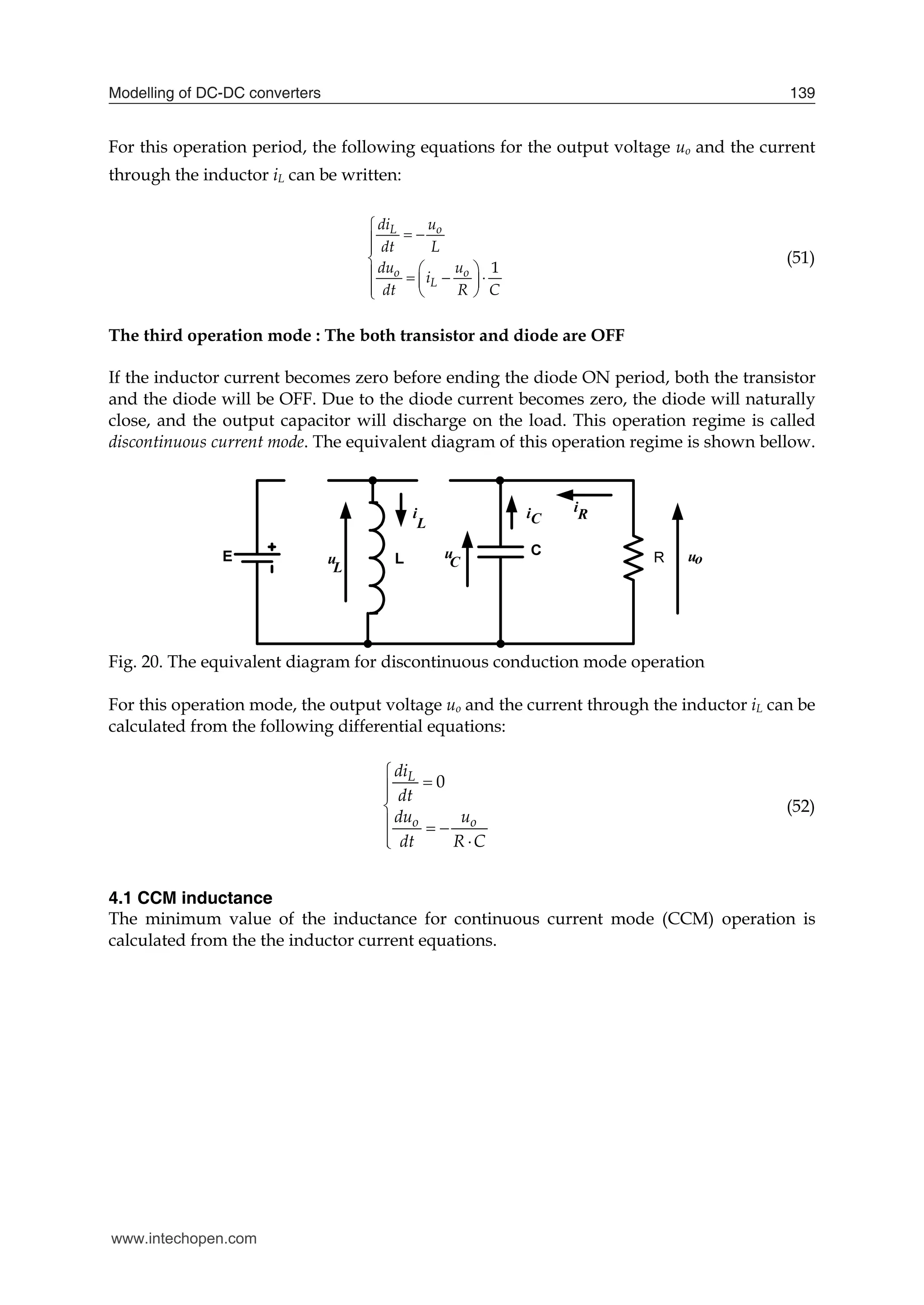 Modelling of DC-DC converters 139
For this operation period, the following equations for the output voltage uo and the current
through the inductor iL can be written:
1
L o
o o
L
di u
dt L
du u
i
dt R C

 



 
   
 
  

(51)
The third operation mode : The both transistor and diode are OFF
If the inductor current becomes zero before ending the diode ON period, both the transistor
and the diode will be OFF. Due to the diode current becomes zero, the diode will naturally
close, and the output capacitor will discharge on the load. This operation regime is called
discontinuous current mode. The equivalent diagram of this operation regime is shown bellow.
Fig. 20. The equivalent diagram for discontinuous conduction mode operation
For this operation mode, the output voltage uo and the current through the inductor iL can be
calculated from the following differential equations:
0
L
o o
di
dt
du u
dt R C





  
 

(52)
4.1 CCM inductance
The minimum value of the inductance for continuous current mode (CCM) operation is
calculated from the the inductor current equations.
www.intechopen.com
 