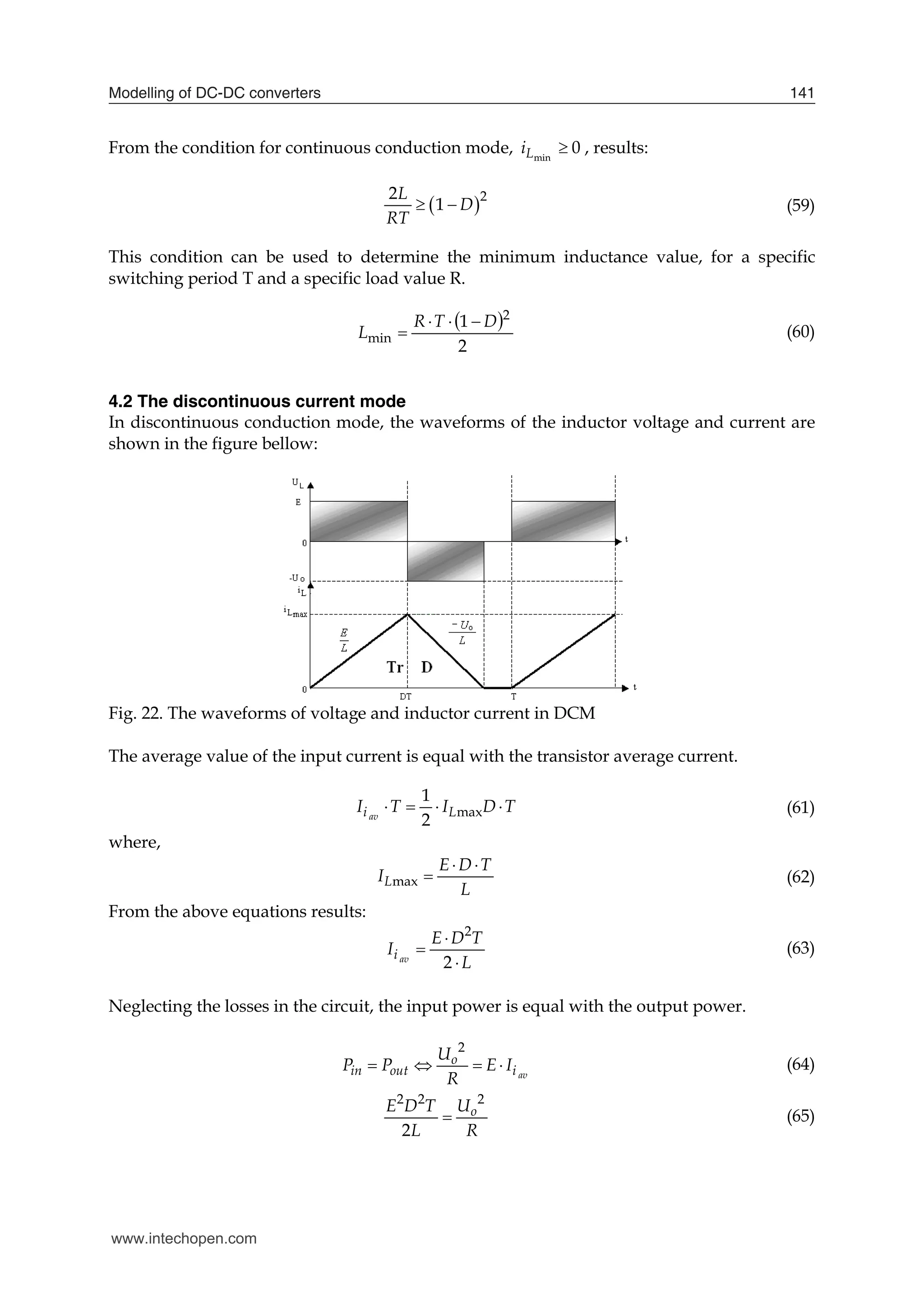 Modelling of DC-DC converters 141
From the condition for continuous conduction mode, 0
min

L
i , results:
 2
2
1
L
D
RT
  (59)
This condition can be used to determine the minimum inductance value, for a specific
switching period T and a specific load value R.
 
2
1 2
min
D
T
R
L



 (60)
4.2 The discontinuous current mode
In discontinuous conduction mode, the waveforms of the inductor voltage and current are
shown in the figure bellow:
Fig. 22. The waveforms of voltage and inductor current in DCM
The average value of the input current is equal with the transistor average current.
max
1
2
av
i L
I T I D T
    (61)
where,
max
L
E D T
I
L
 
 (62)
From the above equations results:
2
2
av
i
E D T
I
L



(63)
Neglecting the losses in the circuit, the input power is equal with the output power.
2
av
o
in out i
U
P P E I
R
    (64)
2 2 2
2
o
E D T U
L R
 (65)
www.intechopen.com
 