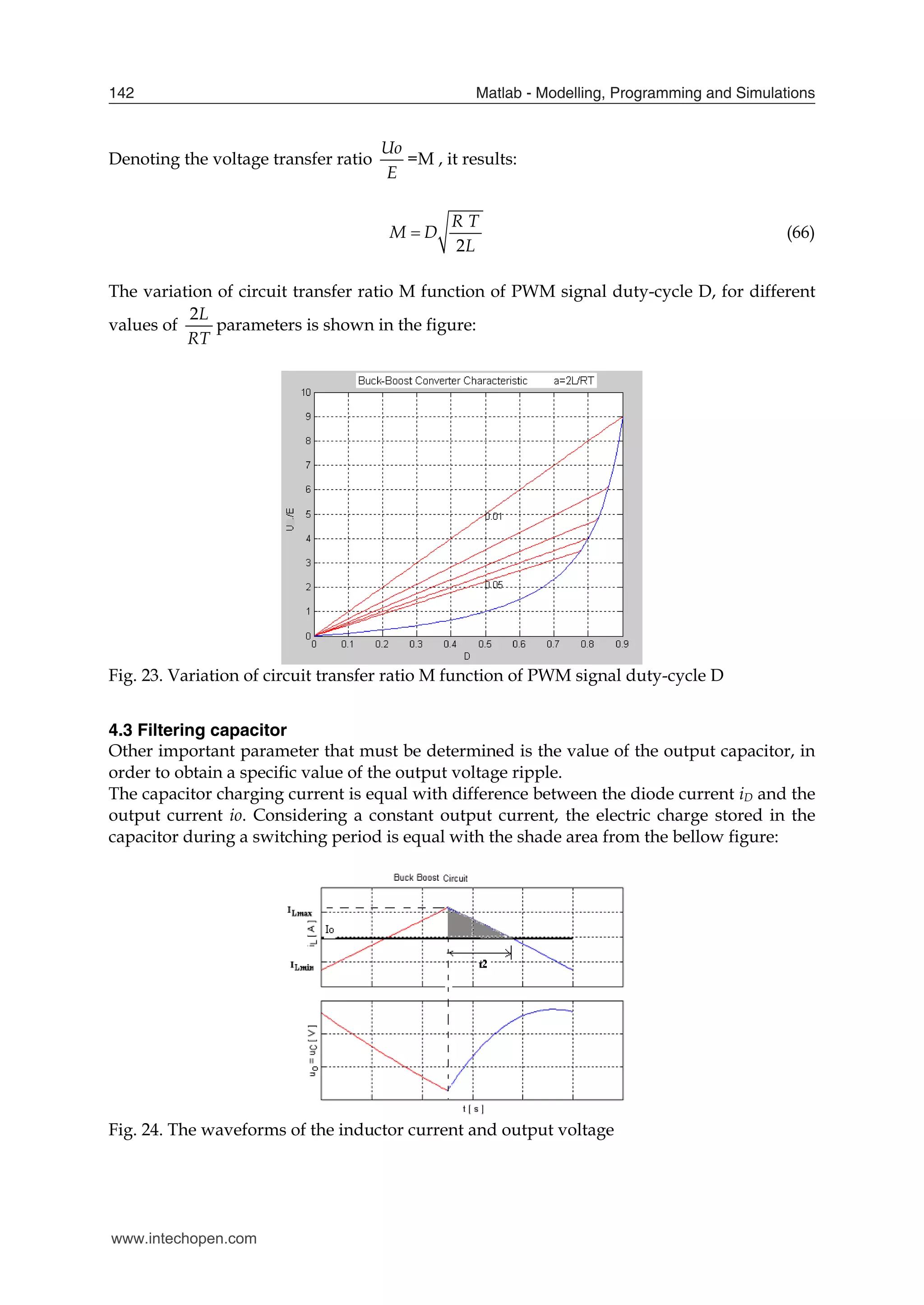Matlab - Modelling, Programming and Simulations
142
Denoting the voltage transfer ratio
E
Uo
=M , it results:
2
R T
M D
L
 (66)
The variation of circuit transfer ratio M function of PWM signal duty-cycle D, for different
values of
2L
RT
parameters is shown in the figure:
Fig. 23. Variation of circuit transfer ratio M function of PWM signal duty-cycle D
4.3 Filtering capacitor
Other important parameter that must be determined is the value of the output capacitor, in
order to obtain a specific value of the output voltage ripple.
The capacitor charging current is equal with difference between the diode current iD and the
output current io. Considering a constant output current, the electric charge stored in the
capacitor during a switching period is equal with the shade area from the bellow figure:
Fig. 24. The waveforms of the inductor current and output voltage
www.intechopen.com
 