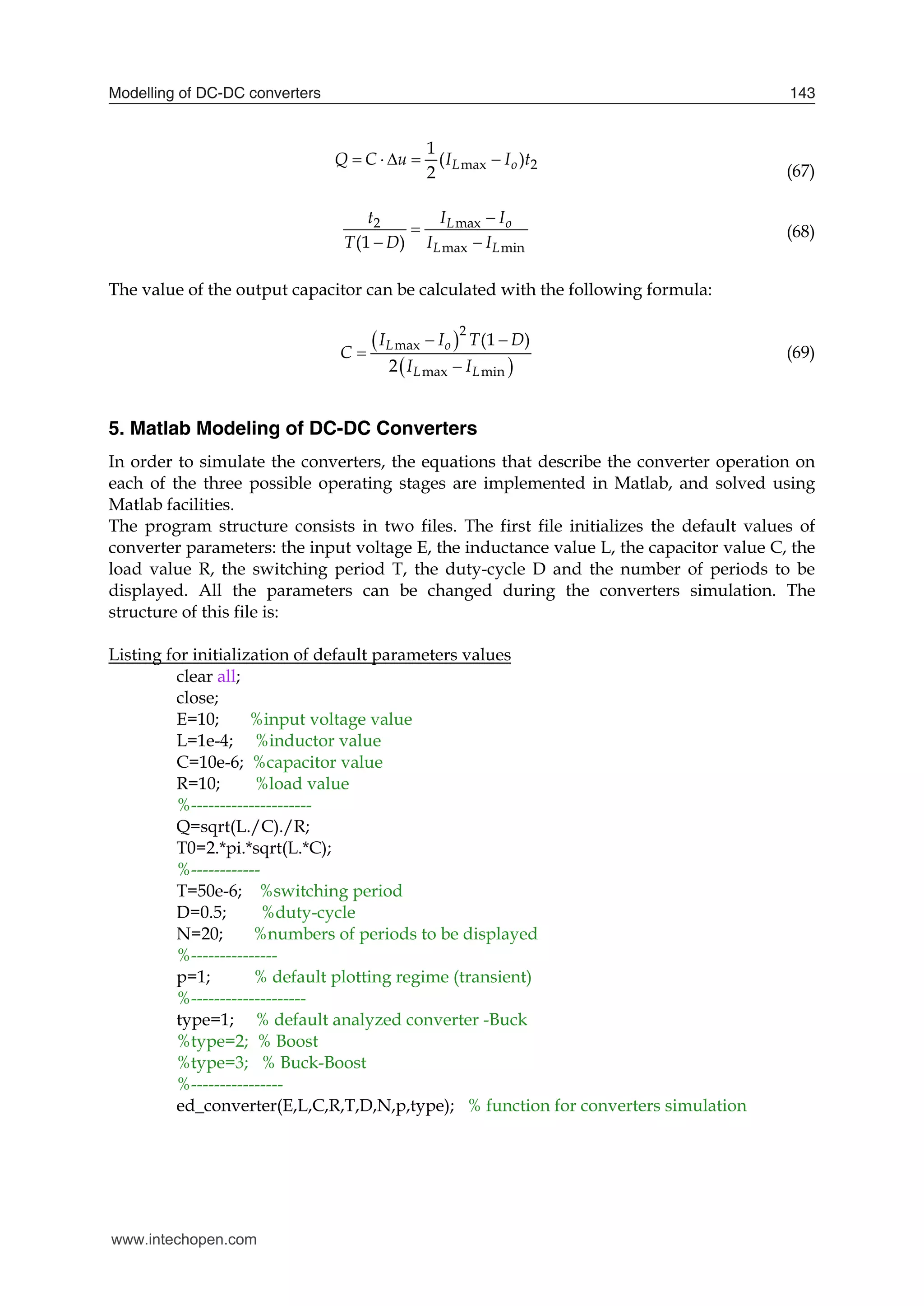 Modelling of DC-DC converters 143
max 2
1
( )
2
L o
Q C u I I t
    
(67)
2 max
max min
(1 )
L o
L L
t I I
T D I I


 
(68)
The value of the output capacitor can be calculated with the following formula:
 
 
2
max
max min
(1 )
2
L o
L L
I I T D
C
I I
 


(69)
5. Matlab Modeling of DC-DC Converters
In order to simulate the converters, the equations that describe the converter operation on
each of the three possible operating stages are implemented in Matlab, and solved using
Matlab facilities.
The program structure consists in two files. The first file initializes the default values of
converter parameters: the input voltage E, the inductance value L, the capacitor value C, the
load value R, the switching period T, the duty-cycle D and the number of periods to be
displayed. All the parameters can be changed during the converters simulation. The
structure of this file is:
Listing for initialization of default parameters values
clear all;
close;
E=10; %input voltage value
L=1e-4; %inductor value
C=10e-6; %capacitor value
R=10; %load value
%---------------------
Q=sqrt(L./C)./R;
T0=2.*pi.*sqrt(L.*C);
%------------
T=50e-6; %switching period
D=0.5; %duty-cycle
N=20; %numbers of periods to be displayed
%---------------
p=1; % default plotting regime (transient)
%--------------------
type=1; % default analyzed converter -Buck
%type=2; % Boost
%type=3; % Buck-Boost
%----------------
ed_converter(E,L,C,R,T,D,N,p,type); % function for converters simulation
www.intechopen.com
 