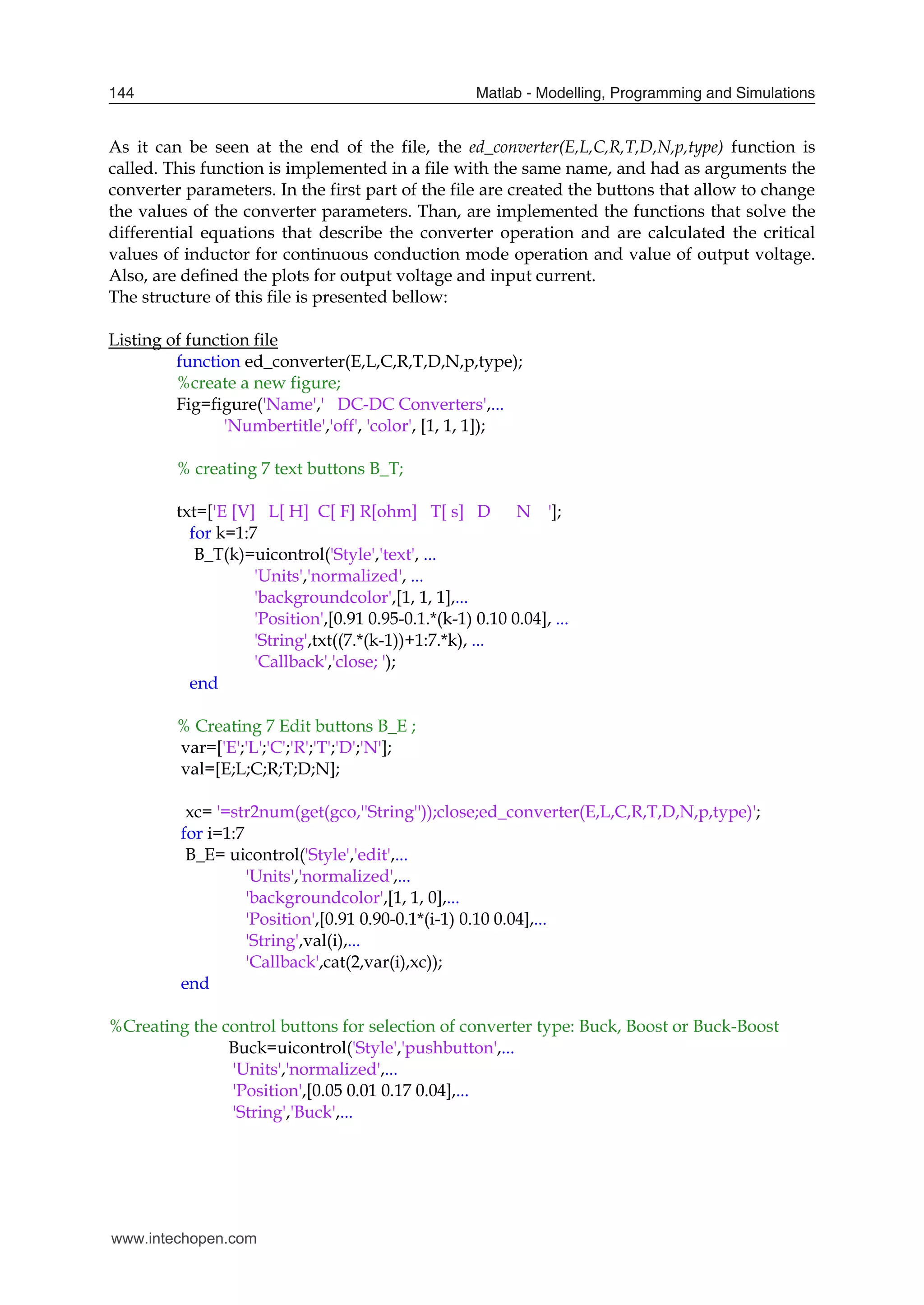 Matlab - Modelling, Programming and Simulations
144
As it can be seen at the end of the file, the ed_converter(E,L,C,R,T,D,N,p,type) function is
called. This function is implemented in a file with the same name, and had as arguments the
converter parameters. In the first part of the file are created the buttons that allow to change
the values of the converter parameters. Than, are implemented the functions that solve the
differential equations that describe the converter operation and are calculated the critical
values of inductor for continuous conduction mode operation and value of output voltage.
Also, are defined the plots for output voltage and input current.
The structure of this file is presented bellow:
Listing of function file
function ed_converter(E,L,C,R,T,D,N,p,type);
%create a new figure;
Fig=figure('Name',' DC-DC Converters',...
'Numbertitle','off', 'color', [1, 1, 1]);
% creating 7 text buttons B_T;
txt=['E [V] L[ H] C[ F] R[ohm] T[ s] D N '];
for k=1:7
B_T(k)=uicontrol('Style','text', ...
'Units','normalized', ...
'backgroundcolor',[1, 1, 1],...
'Position',[0.91 0.95-0.1.*(k-1) 0.10 0.04], ...
'String',txt((7.*(k-1))+1:7.*k), ...
'Callback','close; ');
end
% Creating 7 Edit buttons B_E ;
var=['E';'L';'C';'R';'T';'D';'N'];
val=[E;L;C;R;T;D;N];
xc= '=str2num(get(gco,''String''));close;ed_converter(E,L,C,R,T,D,N,p,type)';
for i=1:7
B_E= uicontrol('Style','edit',...
'Units','normalized',...
'backgroundcolor',[1, 1, 0],...
'Position',[0.91 0.90-0.1*(i-1) 0.10 0.04],...
'String',val(i),...
'Callback',cat(2,var(i),xc));
end
%Creating the control buttons for selection of converter type: Buck, Boost or Buck-Boost
Buck=uicontrol('Style','pushbutton',...
'Units','normalized',...
'Position',[0.05 0.01 0.17 0.04],...
'String','Buck',...
www.intechopen.com
 