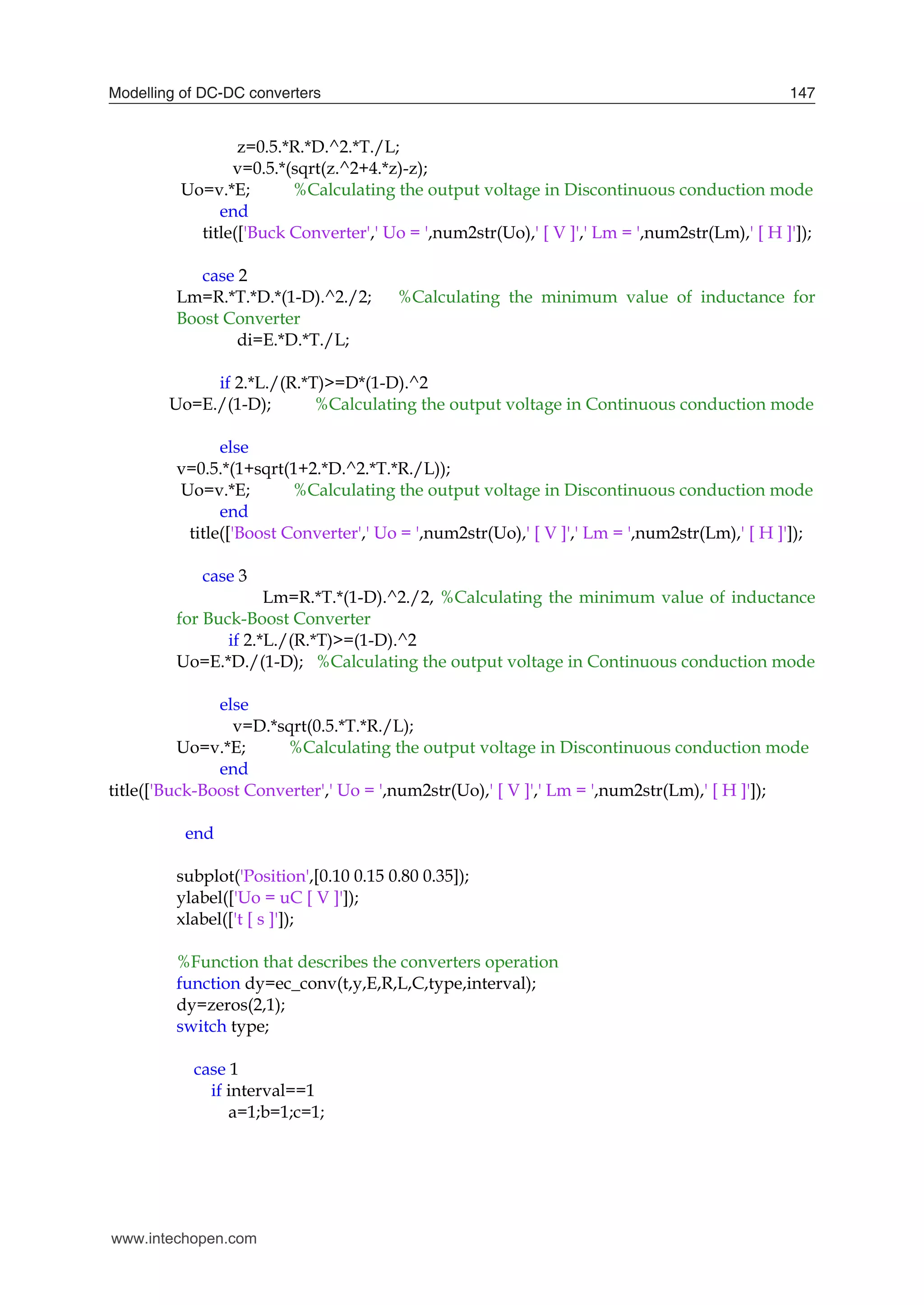 Modelling of DC-DC converters 147
z=0.5.*R.*D.^2.*T./L;
v=0.5.*(sqrt(z.^2+4.*z)-z);
Uo=v.*E; %Calculating the output voltage in Discontinuous conduction mode
end
title(['Buck Converter',' Uo = ',num2str(Uo),' [ V ]',' Lm = ',num2str(Lm),' [ H ]']);
case 2
Lm=R.*T.*D.*(1-D).^2./2; %Calculating the minimum value of inductance for
Boost Converter
di=E.*D.*T./L;
if 2.*L./(R.*T)>=D*(1-D).^2
Uo=E./(1-D); %Calculating the output voltage in Continuous conduction mode
else
v=0.5.*(1+sqrt(1+2.*D.^2.*T.*R./L));
Uo=v.*E; %Calculating the output voltage in Discontinuous conduction mode
end
title(['Boost Converter',' Uo = ',num2str(Uo),' [ V ]',' Lm = ',num2str(Lm),' [ H ]']);
case 3
Lm=R.*T.*(1-D).^2./2, %Calculating the minimum value of inductance
for Buck-Boost Converter
if 2.*L./(R.*T)>=(1-D).^2
Uo=E.*D./(1-D); %Calculating the output voltage in Continuous conduction mode
else
v=D.*sqrt(0.5.*T.*R./L);
Uo=v.*E; %Calculating the output voltage in Discontinuous conduction mode
end
title(['Buck-Boost Converter',' Uo = ',num2str(Uo),' [ V ]',' Lm = ',num2str(Lm),' [ H ]']);
end
subplot('Position',[0.10 0.15 0.80 0.35]);
ylabel(['Uo = uC [ V ]']);
xlabel(['t [ s ]']);
%Function that describes the converters operation
function dy=ec_conv(t,y,E,R,L,C,type,interval);
dy=zeros(2,1);
switch type;
case 1
if interval==1
a=1;b=1;c=1;
www.intechopen.com
 
