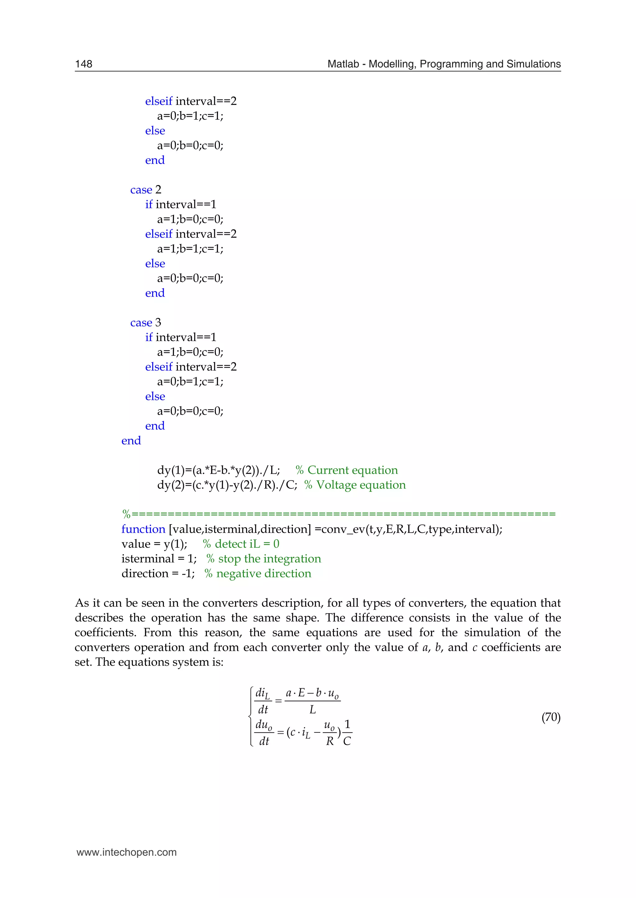 Matlab - Modelling, Programming and Simulations
148
elseif interval==2
a=0;b=1;c=1;
else
a=0;b=0;c=0;
end
case 2
if interval==1
a=1;b=0;c=0;
elseif interval==2
a=1;b=1;c=1;
else
a=0;b=0;c=0;
end
case 3
if interval==1
a=1;b=0;c=0;
elseif interval==2
a=0;b=1;c=1;
else
a=0;b=0;c=0;
end
end
dy(1)=(a.*E-b.*y(2))./L; % Current equation
dy(2)=(c.*y(1)-y(2)./R)./C; % Voltage equation
%===========================================================
function [value,isterminal,direction] =conv_ev(t,y,E,R,L,C,type,interval);
value = y(1); % detect iL = 0
isterminal = 1; % stop the integration
direction = -1; % negative direction
As it can be seen in the converters description, for all types of converters, the equation that
describes the operation has the same shape. The difference consists in the value of the
coefficients. From this reason, the same equations are used for the simulation of the
converters operation and from each converter only the value of a, b, and c coefficients are
set. The equations system is:
1
( )
L o
o o
L
di a E b u
dt L
du u
c i
dt R C
  





   


(70)
www.intechopen.com
 