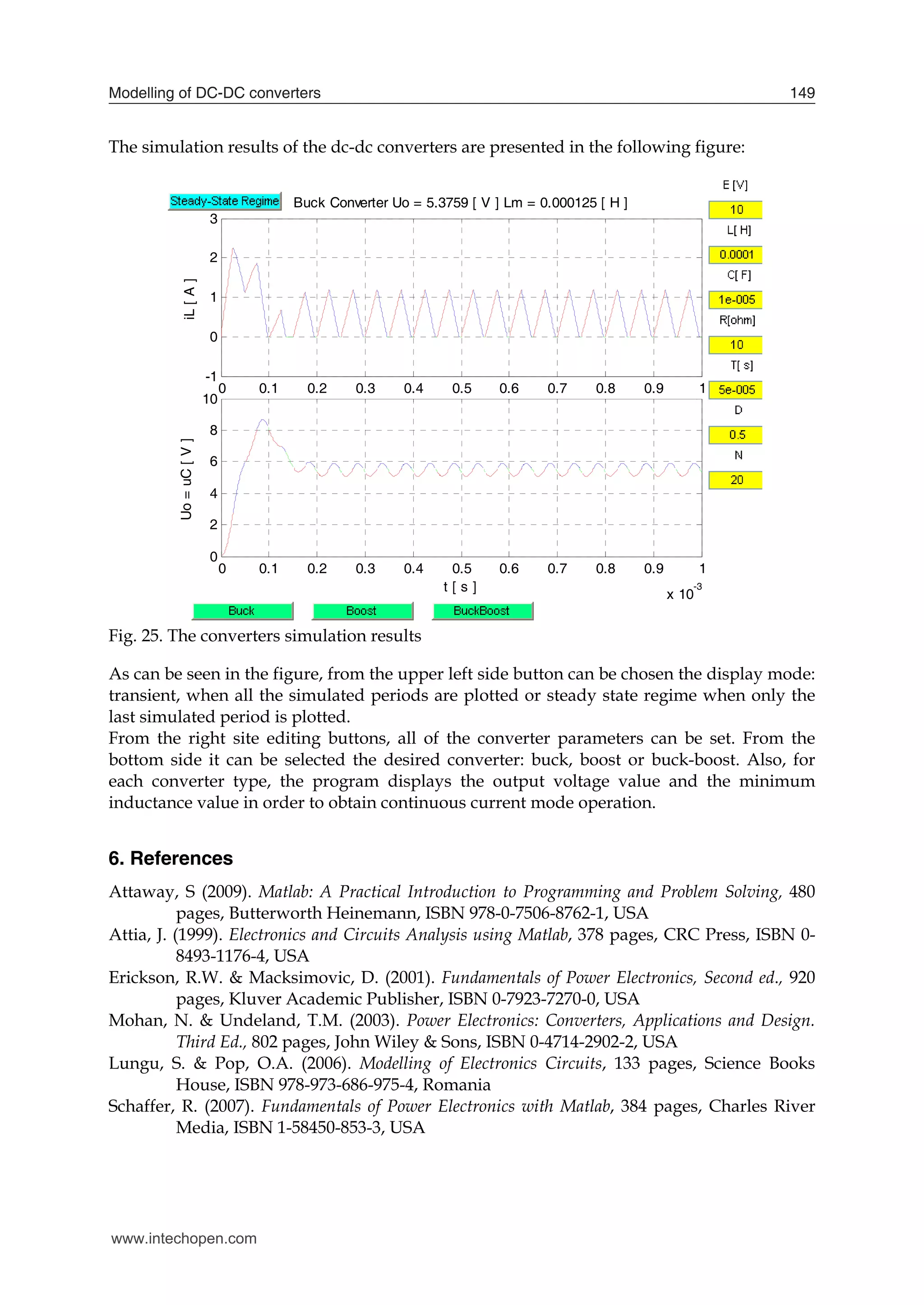 Modelling of DC-DC converters 149
The simulation results of the dc-dc converters are presented in the following figure:
0 0.1 0.2 0.3 0.4 0.5 0.6 0.7 0.8 0.9 1
x 10
-3
-1
0
1
2
3
iL
[
A
]
Buck Converter Uo = 5.3759 [ V ] Lm = 0.000125 [ H ]
0 0.1 0.2 0.3 0.4 0.5 0.6 0.7 0.8 0.9 1
x 10
-3
0
2
4
6
8
10
Uo
=
uC
[
V
]
t [ s ]
Fig. 25. The converters simulation results
As can be seen in the figure, from the upper left side button can be chosen the display mode:
transient, when all the simulated periods are plotted or steady state regime when only the
last simulated period is plotted.
From the right site editing buttons, all of the converter parameters can be set. From the
bottom side it can be selected the desired converter: buck, boost or buck-boost. Also, for
each converter type, the program displays the output voltage value and the minimum
inductance value in order to obtain continuous current mode operation.
6. References
Attaway, S (2009). Matlab: A Practical Introduction to Programming and Problem Solving, 480
pages, Butterworth Heinemann, ISBN 978-0-7506-8762-1, USA
Attia, J. (1999). Electronics and Circuits Analysis using Matlab, 378 pages, CRC Press, ISBN 0-
8493-1176-4, USA
Erickson, R.W. & Macksimovic, D. (2001). Fundamentals of Power Electronics, Second ed., 920
pages, Kluver Academic Publisher, ISBN 0-7923-7270-0, USA
Mohan, N. & Undeland, T.M. (2003). Power Electronics: Converters, Applications and Design.
Third Ed., 802 pages, John Wiley & Sons, ISBN 0-4714-2902-2, USA
Lungu, S. & Pop, O.A. (2006). Modelling of Electronics Circuits, 133 pages, Science Books
House, ISBN 978-973-686-975-4, Romania
Schaffer, R. (2007). Fundamentals of Power Electronics with Matlab, 384 pages, Charles River
Media, ISBN 1-58450-853-3, USA
www.intechopen.com
 
